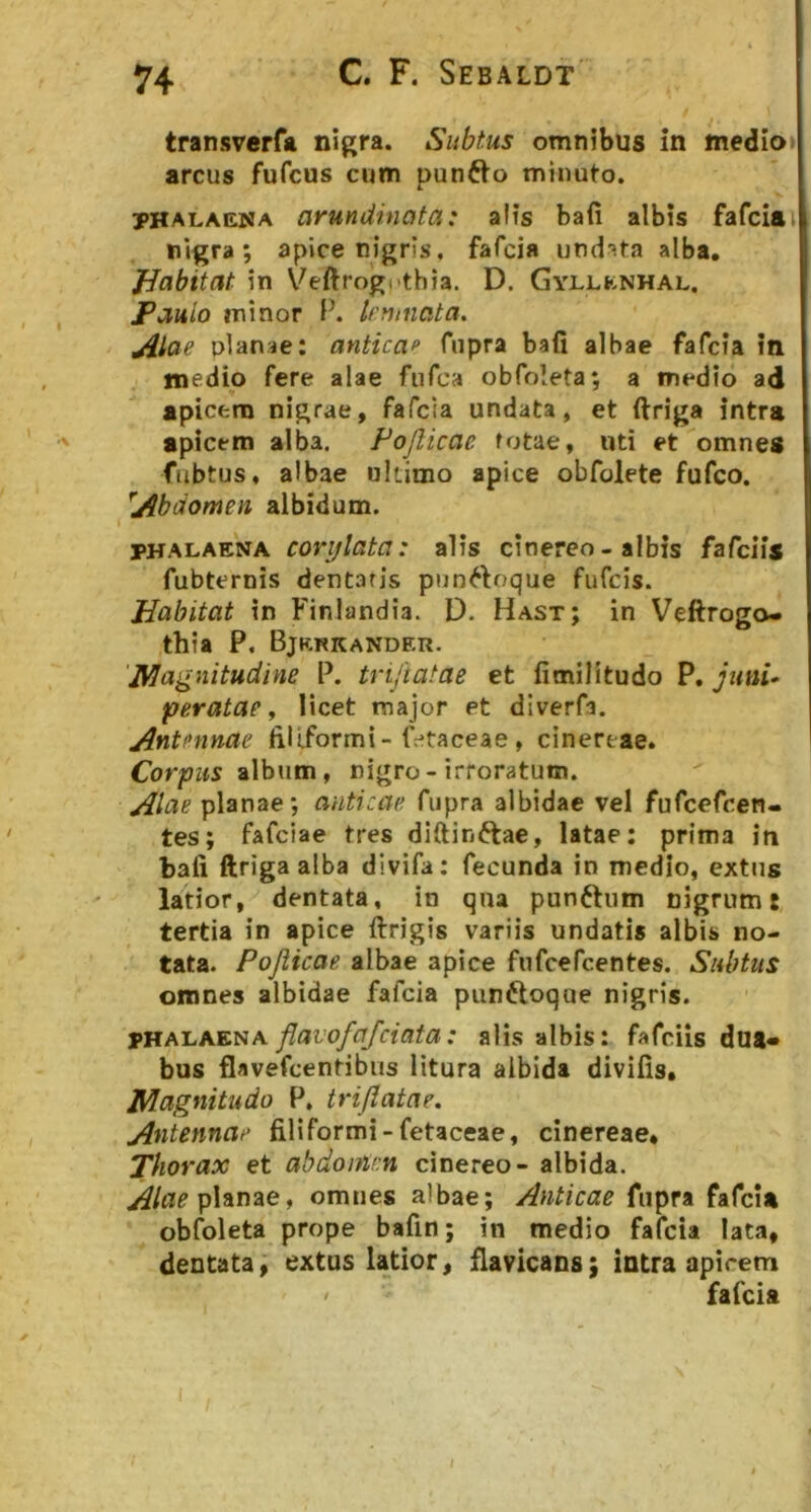 transverfa nigra. Subtus omnibus in medio» arcus fufcus cum punfto minuto. PHALAENA arundinata: alis bafi albis fafciai nigra; apice nigris, fafcia undata alba, JJabitat in Veftrogpthia. D. Gyllknhal. jPauio minor P. kwnata. jilae planae: antica^ fnpra bafi albae fafcia in medio fere alae fiifca obfoleta; a medio ad apicem nigrae, fafcia undata, et ftriga intra '' apicem alba. Pojlicae fotae, uti et omnes fubtus, albae ultimo apice obfolete fufco. ^Abdomen, albidum. PHALAENA covijlata: alis cinereo - albis fafciis fubternis dentaris pun^loque fufcis. Habitat in ^'inlandia. D. Hast; in Veftrogo- thia P. Bjkkkander. ‘Magnitudine P. tri/tatae et fimilltudo P, Juni* peratae y licet major et diverfa. Antennae filiformi-fr*taceae , cinereae. Corpus album, nigro-irroratum. Alae planae; anticae fiipra albidae vel fufcefcen- tes; fafciae tres diftinftae, latae: prima in bafi ftriga alba divifa: fecunda in medio, extns latior, dentata, in qua punftum nigrum t tertia in apice ilrigis variis undatis albis no- tata. Pojiicae albae apice fnfcefcentes. Subtus omnes albidae fafcia punftoque nigris. flavofafciata: alis albis: fafciis dua- bus flavefcentibus litura albida divifis. Magnitudo P, triflatae. Antennae fiUformi-fetaceae, cinereae. Thorax et abdoinen cinereo - albida. Alae pUnze, omnes albae; Anticae fupra fafci* obfoleta prope bafin; in medio fafcia lata, dentata, extus latior, flavicans; intra apicem ' fafcia I