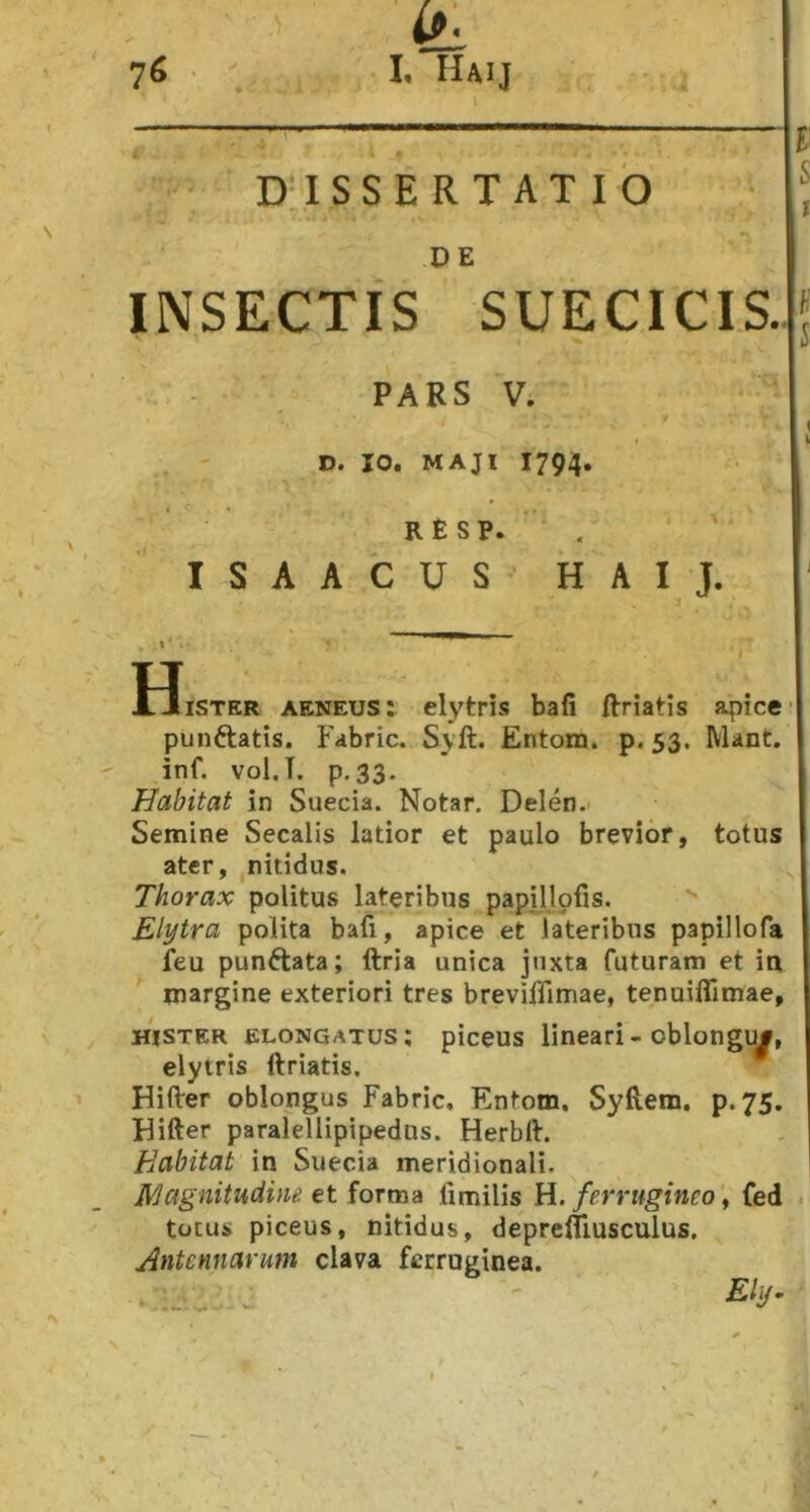 DISSERTATIO ; DE INSECTIS SUECICIS. PARS V. D. IO. MAJI 1794. RESP. . ' ISAACUS’ HAIJ. H. iiSTER aeneus: elytris bafi ftriatis apice I punftatis. Fabric. Syft. Entom. p. 53. Mant. inf. vol.T. p.33- Habitat in Suecia. Notar. Delen.' Semine Secalis latior et paulo brevior, totus ater, nitidus. Thorax politus lateribus papillofis. Elytra polita bafi, apice et lateribus papillofa leu punftata; ftria unica juxta futuram et in margine exteriori tres breviffimae, tenuiffimae, HISTER ELONGATUS; piceus lineari - oblougu#, elytris ftriatis. Hifter oblongus Fabric, Entom. Syftem, p. 75. Hifter paralellipipedus. Herbft. Habitat in Suecia meridionali. Rjagnitudme et forma limilis H. ferrugineo^ fed totus piceus, nitidus, deprefliusculus. Antennarum clava ferruginea. -E/y. ‘