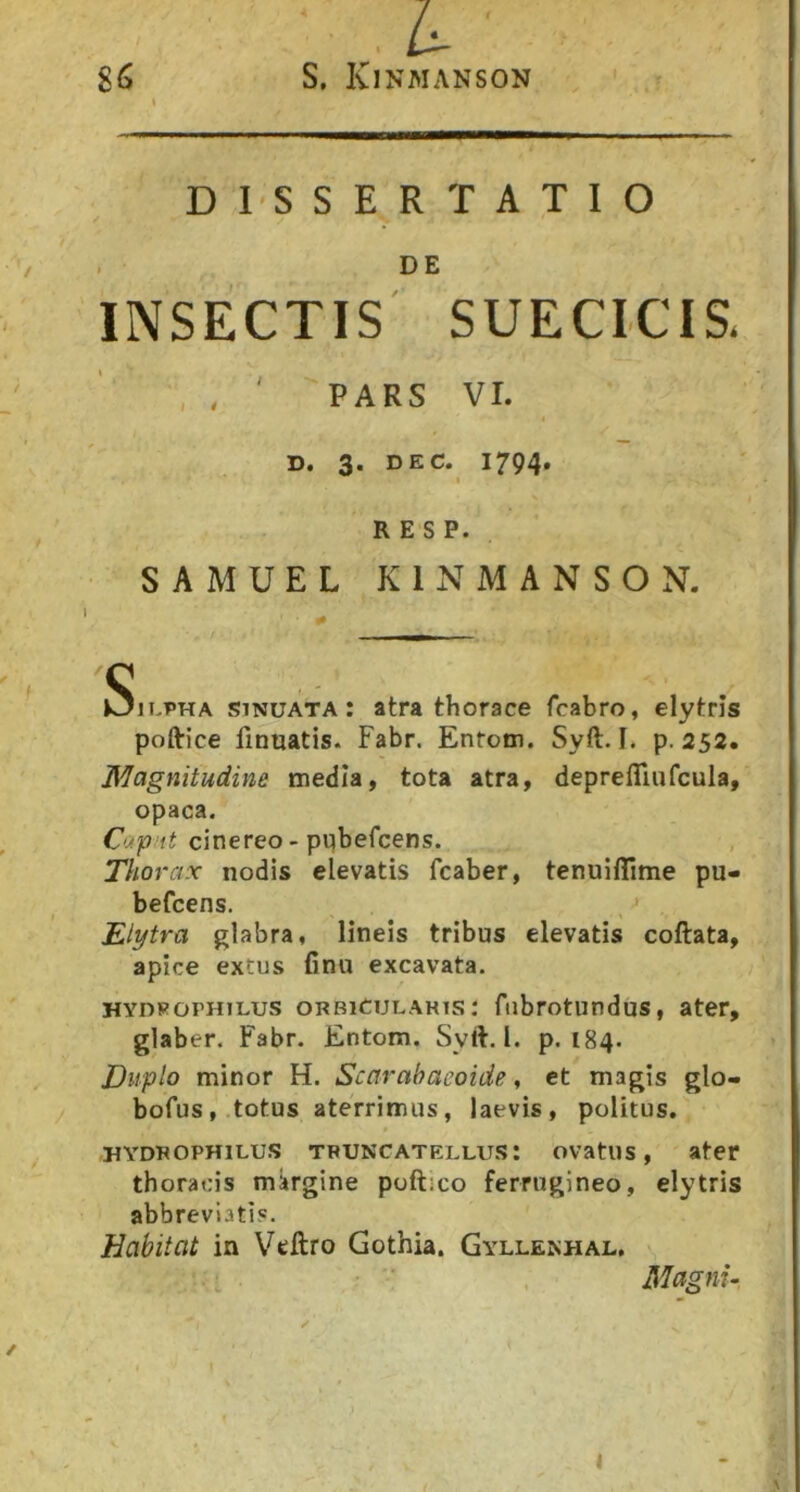 DISSERTATIO . DE INSECTIS SUECICTS- , , ' PARS VI. D. 3. DEC. 1794. R E S P. SAMUEL KIN MANSO N. OiEPHA sinuata: atra thorace fcabro, elytris poftice finuatis. Fabr. Entotn. Syft. I. p. 253. Magnitudine tnedla, tota atra, deprefliufcula, opaca. cinereo-ptjbefcens. TliOi-ax nodis elevatis fcaber, tenuiffime pu- befcens. ^ Elytra glabra, lineis tribus elevatis coftata, apice extus Cnu excavata. HYDROPHiLus orbicularis: ftibrotundus, ater, glaber. Fabr. Entom. Syft. I. p. 184. Duplo minor H. Scarahacoide, et magis glo- bofus, totus aterrimus, laevis, politus. HYDROPHILUS TPUNCATELLUS: ovatus, ater thoracis mkrgine poftico ferrugineo, elytris abbreviatis. Habitat in Vtftro Gothia. Gyllenhal, , Magnu