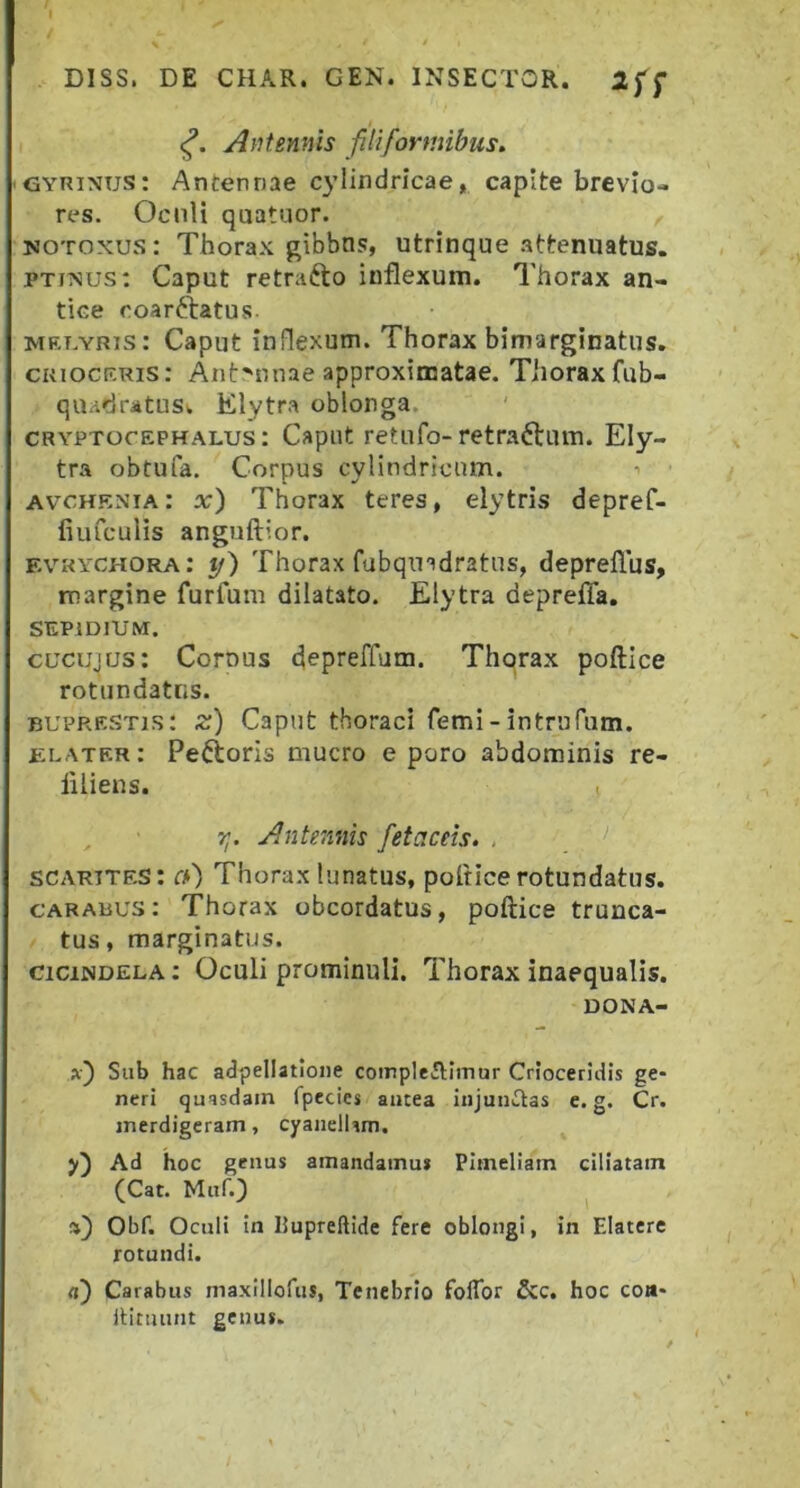 Antennis filiformibus. GYRixus: Antennae cylindricae, capite brevio- res. Oculi quatuor. , MOTOxus: Thorax gibbns, utrinque .attenuatus. PTixus: Caput retrafto inflexum. Thorax an- tice coarftatus. MET.YRis: Caput inflexum. Thorax bimarginatus. CKiocr.Ris: Antennae approximatae. Tiioraxfub- qibidratusw Elytra oblonga. CRYPTocEPHALUs: Caput retufo-retraftum. Ely- tra obtufa. Corpus cylindricam. •> AvcHENiA: a;) Thorax teres, elytris depref- iiufculis anguftior. evkychora: y) Thorax fubqmdratns, depreflus, margine furfum dilatato. Elytra depreffa, SEPIDIUM. cucujus: Cornus depreffum. Thorax poftice rotundatus. BUPRESTis: z) Caput thoraci femi-intrufum. elater: Peftoris mucro e poro abdominis re- liliens. r;. Antennis fetaceis. , scarites: ch) Thorax lunatus, poftice rotundatus. carabus: Thorax obcordatus, poftice trunca- tus, marginatus. cicindela : Oculi prominuli. Thorax inaequalis. DONA- x) Sub hac adpellatloiie compIeAImur Crloceridis ge- neri quasdam fpecies aiitea injunctas e. g. Cr. merdigeram, cyaiiellim. y) Ad hoc geuus amandatnu* PImeliam ciliatam (Cat. Muf.) %) Obf. Oculi in hupreftide fere oblongi, in Elatere rotundi. a) Carabus maxillofus, Tenebrio folTor &c. hoc eoa- IHtuunt genus.