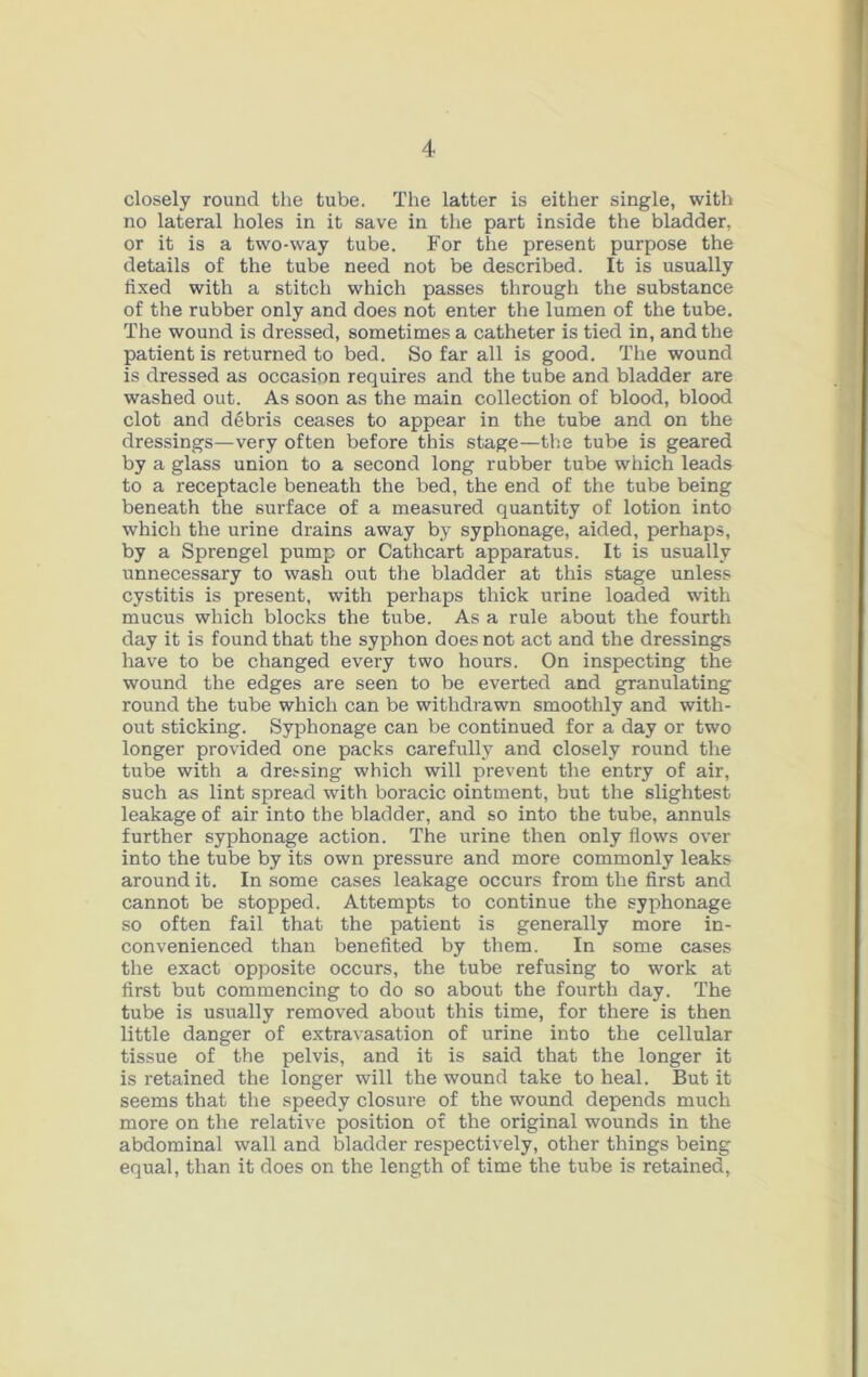 closely round the tube. The latter is either single, with no lateral holes in it save in the part inside the bladder, or it is a two-way tube. For the present purpose the details of the tube need not be described. It is usually lixed with a stitch which passes through the substance of the rubber only and does not enter the lumen of the tube. The wound is dressed, sometimes a catheter is tied in, and the patient is returned to bed. So far all is good. The wound is dressed as occasion requires and the tube and bladder are washed out. As soon as the main collection of blood, blood clot and debris ceases to appear in the tube and on the dressings—very often before this stage—the tube is geared by a glass union to a second long rubber tube which leads to a receptacle beneath the bed, the end of the tube being beneath the surface of a measured quantity of lotion into which the urine drains away by syphonage, aided, perhaps, by a Sprengel pump or Cathcart apparatus. It is usually unnecessary to wash out the bladder at this stage unless cystitis is present, with perhaps thick urine loaded with mucus which blocks the tube. As a rule about the fourth day it is found that the syphon does not act and the dressings have to be changed every two hours. On inspecting the wound the edges are seen to be everted and granulating round the tube which can be withdrawn smoothly and with- out sticking. Syphonage can be continued for a day or two longer provided one packs carefully and closely round the tube with a dressing which will prevent the entry of air, such as lint spread with boracic ointment, but the slightest leakage of air into the bladder, and so into the tube, annuls further syphonage action. The urine then only flows over into the tube by its own pressure and more commonly leaks around it. In some cases leakage occurs from the first and cannot be stopped. Attempts to continue the syphonage so often fail that the patient is generally more in- convenienced than benefited by them. In some cases the exact opposite occurs, the tube refusing to work at first but commencing to do so about the fourth day. The tube is usually removed about this time, for there is then little danger of extravasation of urine into the cellular tissue of the pelvis, and it is said that the longer it is retained the longer will the wound take to heal. But it seems that the speedy closure of the wound depends much more on the relative position of the original wounds in the abdominal wall and bladder respectively, other things being equal, than it does on the length of time the tube is retained.