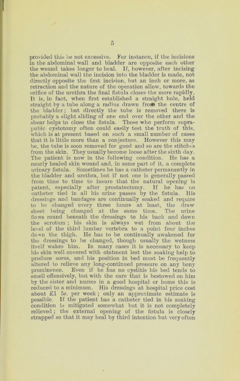 provided thit; be not excessive. For instance, if the incisions in the abdominal wall and bladder are opposite each other the wound takes longer to heal. If, however, after incising the abdominal wall the incision into the bladder is made, not directly opposite the tirst incision, but an inch or more, as retraction and the nature of the operation allow, towards the orifice of the urethra the final fistula closes the more rapidly. It is, in fact, when first established a straight hole, held straight by a tube along a radius drawn fro* the centre of the bladder; but directly the tube is removed there is probably a slight sliding of one end over the other and the shear helps to close the fistula. Those who perform supra- pubic cystotomy often could easily test the truth of this, which is at present based on such a small number of cases that it is little more than a conjecture. However this may be, the tube is soon removed for good and so are the stitches from the skin. They usually become loose after the sixth day. The patient is now in the following condition. He has a nearly healed skin wound and, in some part of it, a complete urinary fistula. Sometimes he has a catheter permanently in the bladder and urethra, but if not one is generally passed from time to time to insure that the natural opening is patent, especially after prostatectomy. If he has no catheter tied in all his urine passes by the fistula. His dressings and bandages are continually soaked and require to be changed every three hours at least, the draw sheet being changed at the same time. The urine flows round beneath the dressings to his back and down the scrotum ; his skin is always wet from about the level of the third lumbar vertebra to a point four inches down the thigh. He has to be continually awakened for the dressings to be changed, though usually the wetness itself wakes him. In many cases it is necessary to keep his skin well covered with ointment lest the soaking help to produce sores, and his position in bed must be frequently altered to relieve any long-continued pressure on any bony prominence. Even if he has no cystitis his bed tends to smell offensively, but with the care that is bestowed on him by the sister and nurses in a good hospital or home this is reduced to a minimum. His dressings at hospital price cost about £1 5s. per week ; only an approximate estimate is possible. If the patient has a catheter tied in his soaking condition is mitigated somewhat but it is not completely relieved ; the external opening of the fistula is closely strapped so that it may heal by third intention but very often