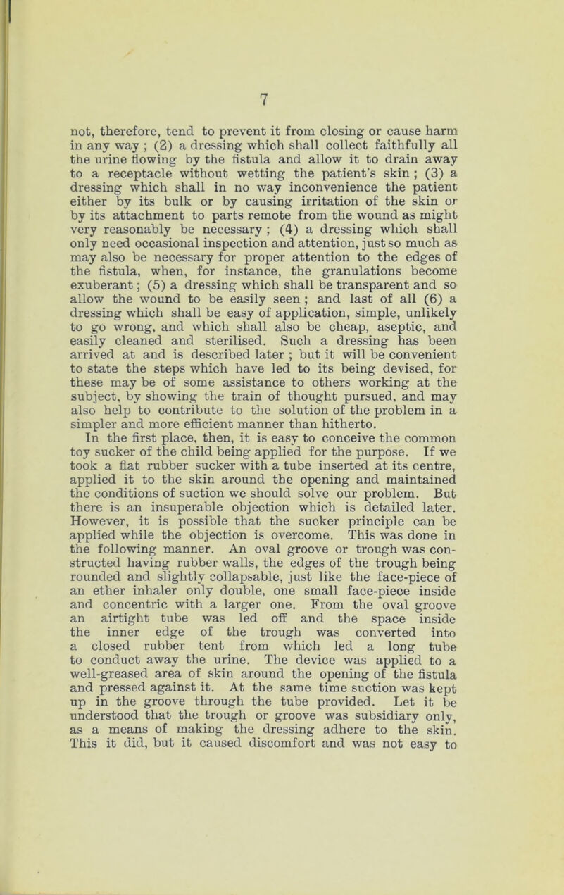 nofc, therefore, tend to prevent it from closing or cause harm in any way ; (2) a dressing which shall collect faithfully all the urine flowing by the fistula and allow it to drain away to a receptacle without wetting the patient’s skin ; (3) a dressing which shall in no way inconvenience the patient either by its bulk or by causing irritation of the skin or by its attachment to parts remote from the wound as might very reasonably be necessary ; (4) a dressing which shall only need occasional inspection and attention, just so much as may also be necessary for proper attention to the edges of the fistula, when, for instance, the granulations become exuberant; (5) a dressing which shall be transparent and so allow the wound to be easily seen ; and last of all (6) a dressing which shall be easy of application, simple, unlikely to go wrong, and which shall also be cheap, aseptic, and easily cleaned and sterilised. Such a dressing has been arrived at and is described later ; but it will be convenient to state the steps which have led to its being devised, for these may be of some assistance to others working at the subject, by showing the train of thought pursued, and may also help to contribute to the solution of the problem in a simpler and more efficient manner than hitherto. In the first place, then, it is easy to conceive the common toy sucker of the child being applied for the purpose. If we took a flat rubber sucker with a tube inserted at its centre, applied it to the skin around the opening and maintained the conditions of suction we should solve our problem. But there is an insuperable objection which is detailed later. However, it is possible that the sucker principle can be applied while the objection is overcome. This was done in the following manner. An oval groove or trough was con- structed having rubber walls, the edges of the trough being rounded and slightly collapsable, just like the face-piece of an ether inhaler only double, one small face-piece inside and concentric with a larger one. From the oval groove an airtight tube was led off and the space inside the inner edge of the trough was converted into a closed rubber tent from which led a long tube to conduct away the urine. The device was applied to a well-greased area of skin around the opening of the fistula and pressed against it. At the same time suction was kept up in the groove through the tube provided. Let it be understood that the trough or groove was subsidiary only, as a means of making the dressing adhere to the skin. This it did, but it caused discomfort and was not easy to