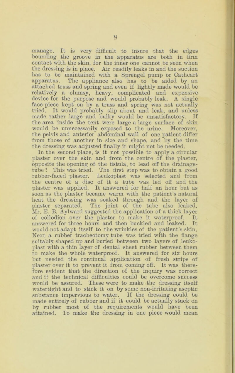 H manage. It is very difficult to insure that the edges bounding the groove in the apparatus are both in firm contact with the skin, for the inner one cannot be seen when the dressing is in place. Air readily leaks in and the suction has to be maintained with a Sprengel pump or Cathcart apparatus. The appliance also has to be aided by an attached truss and spring and even if lightly made would be relatively a clumsy, heavy, complicated and expensive device for the purpose and would probably leak. A single face-piece kept on by a truss and spring was not actually tried. It would probably slip about and leak, and unless made rather large and bulky would be unsatisfactory. If the area inside the tent were large a large surface of skin would be unnecessarily exposed to the urine. Moreover, the pelvis and anterior abdominal wall of one patient differ from those of another in size and shape, and by the time the dressing was adjusted finally it might not be needed. In the second place, is it not possible to apply a circular plaster over the skin and from the centre of the plaster, opposite the opening of the fistula, to lead off the drainage- tube '? This was tried. The first step was to obtain a good rubber-faced plaster. Leukoplast was selected and from the centre of a disc of it a tube was led off and the plaster was applied. It answered for half an hour but as soon as the plaster became warm with the patient’s natural heat the dressing was soaked through and the layer of plaster separated. The joint of the tube also leaked. Mr. E. B. Aylward suggested the application of a thick layer of collodion over the plaster to make it waterproof. It answered for three hours and then buckled and leaked. It would not adapt itself to the wrinkles of the patient’s skin. Next a rubber tracheotomy tube was tried with the flange suitably shaped up and buried between two layers of leuko- plast with a thin layer of dental sheet rubber between them to make the whole waterproof. It answered for six hours but needed the continual application of fresh strips of plaster over it to prevent it from coming off. It was there- fore evident that the direction of the inquiry was correct and if the technical difficulties could be overcome success would be assured. These were to make the dressing itself watertight and to stick it on by some non-irritating aseptic substance impervious to water. If the dressing could be made entirely of rubber and if it could be actually stuck on by rubber most of the requirements would have been attained. To make the dressing in one piece would mean