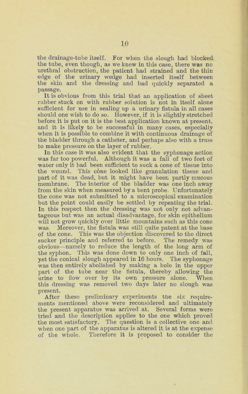 the drainage-tube itself. For when the slough had blocked the tube, even though, as we knew in this case, there was no urethral obstruction, the patient had strained and the thin edge of the urinary wedge had inserted itself between the skin and the dressing and had quickly separated a passage. It is obvious from this trial that an application of sheet rubber stuck on with rubber solution is not in itself alone sufficient for use in sealing up a urinary fistula in all cases should one wish to do so. However, if it is slightly stretched before it is put on it is the best application known at present, and it is likely to be successful in many cases, especially when it is possible to combine it with continuous drainage of the bladder through a catheter, and perhaps also with a truss to make pressure on the layer of rubber. In this case it was also evident that the syphonage action was far too powerful. Although it was a fall of two feet of water only it had been sufficient to suck a cone of tissue into the wound. This cone looked like granulation tissue and part of it was dead, but it might have been partly mucous membrane. The interior of the bladder was one inch away from the skin when measured by a bent probe. Unfortunately the cone was not submitted to a microscopical examination but the point could easily be settled by repeating the trial. In this respect then the dressing was not only not advan- tageous but was an actual disadvantage, for skin epithelium will not grow quickly over little mountains such as this cone was. Moreover, the fistula was still quite patent at the base of the cone. This was the objection discovered to the direct sucker principle and referred to before. The remedy was obvious—namely to reduce the length of the long arm of the syphon. This was done down to only one inch of fall, yet the conical slough appeared in 16 hours. The syphonage was then entirely abolished by making a hole in the upper part of the tube near the fistula, thereby allowing the urine to flow over by its own pressure alone. When this dressing was removed two days later no slough was present. After these preliminary experiments the six require- ments mentioned above were reconsidered and ultimately the present apparatus was arrived at. Several forms were tried and the description applies to the one which proved the most satisfactory. The question is a collective one and when one part of the apparatus is altered it is at the expense of the whole. Therefore it is proposed to consider the