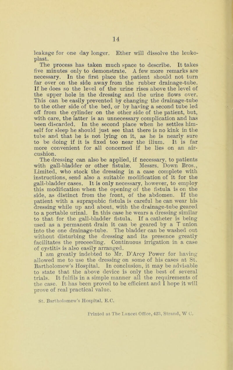 leakage for one day longer. Etlier will dissolve the leuko- plast. The process has taken much space to describe. It takes five minutes only to demonstrate. A few more remarks are necessary. In the first place the patient should not turn far over on the side away from the rubber drainage-tube. If he does so the level of the urine rises above the level of the upper hole in the dressing and the urine flows over. This can be easily prevented by changing the drainage-tube to the other side of the bed, or by having a second tube led off from the cylinder on the other side of the patient, but, with care, the latter is an unnecessary complication and has been discarded. In the second place when he settles him- self for sleep he should just see that there is no kink in the tube and that he is not lying on it, as he is nearly sure to be doing if it is fixed too near the ilium. It is far more convenient for all concerned if he lies on an air- cushion. The dressing can also be applied, if necessary, to patients with gall-bladder or other fistulas. Messrs. Down Bros., Limited, who stock the dressing in a case complete with instructions, send also a suitable modification of it for the gall-bladder cases. It is only necessary, however, to employ this modification when the opening of the fistula is on the side, as distinct from the front, of the abdomen. If the patient with a suprapubic fistula is careful he can wear his dressing while up and about, with the drainage-tube geared to a portable urinal. In this case he wears a dressing similar to that for the gall-bladder fistula. If a catheter is being used as a permanent drain it can be geared by a T union into the one drainage-tube. The bladder can be washed out without disturbing the dressing and its presence greatly facilitates the proceeding. Continuous irrigation in a case of cystitis is also easily arranged. I am greatly indebted to Mr. D’Arcy Power for having allowed me to use the dressing on some of his cases at St. Bartholomew’s Hospital. In conclusion, it may be advisable to state that the above device is only the best of several trials. It fulfils in a simple manner all the requirements of the case. It has been proved to be efficient and I hope it will prove of real practical value. St. Barlliolomew’s Hospital, E.C. I’rinted at The Lancet Office, 423, Sirami, \V C.