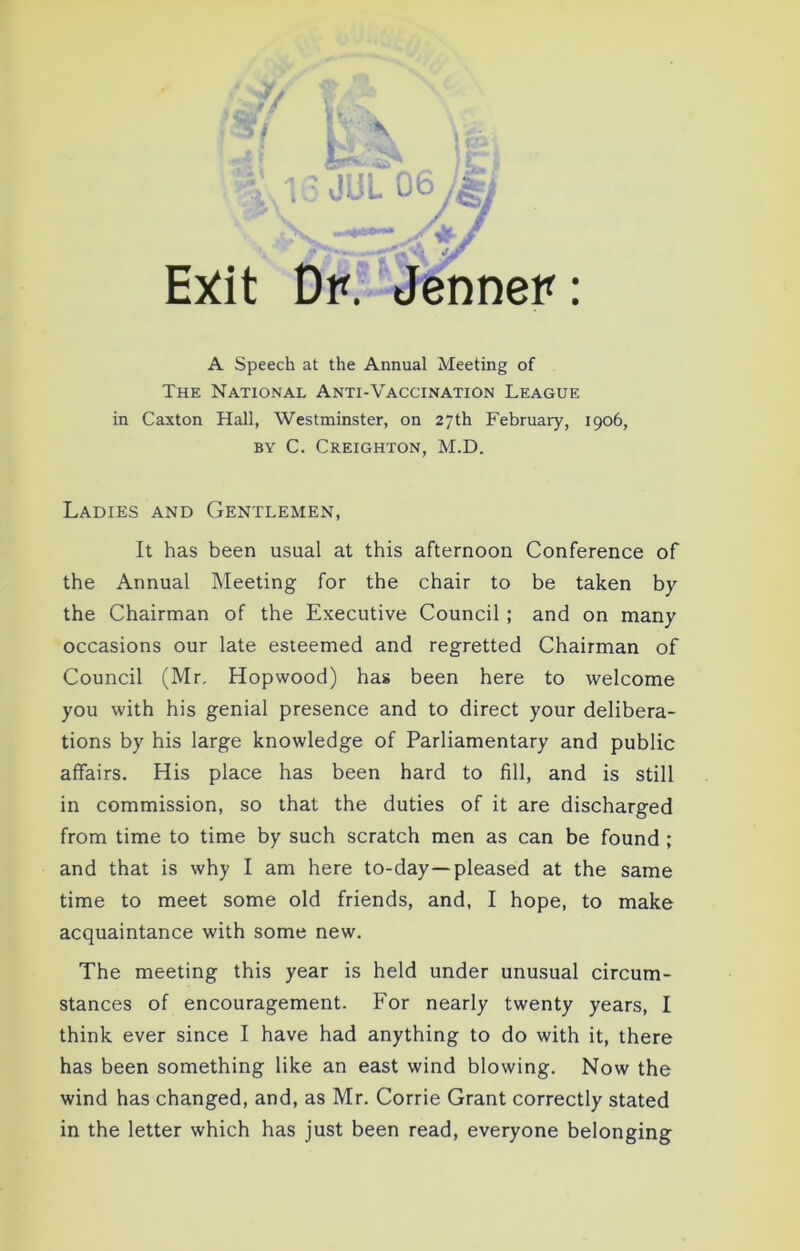 * l JUl 06 J&i Exit Dp. Jennep A Speech at the Annual Meeting of The National Anti-Vaccination League in Caxton Hall, Westminster, on 27th February, 1906, by C. Creighton, M.D. Ladies and Gentlemen, It has been usual at this afternoon Conference of the Annual Meeting for the chair to be taken by the Chairman of the Executive Council ; and on many occasions our late esteemed and regretted Chairman of Council (Mr. Hopwood) has been here to welcome you with his genial presence and to direct your delibera- tions by his large knowledge of Parliamentary and public affairs. His place has been hard to fill, and is still in commission, so that the duties of it are discharged from time to time by such scratch men as can be found ; and that is why I am here to-day—pleased at the same time to meet some old friends, and, I hope, to make acquaintance with some new. The meeting this year is held under unusual circum- stances of encouragement. For nearly twenty years, I think ever since I have had anything to do with it, there has been something like an east wind blowing. Now the wind has changed, and, as Mr. Corrie Grant correctly stated in the letter which has just been read, everyone belonging