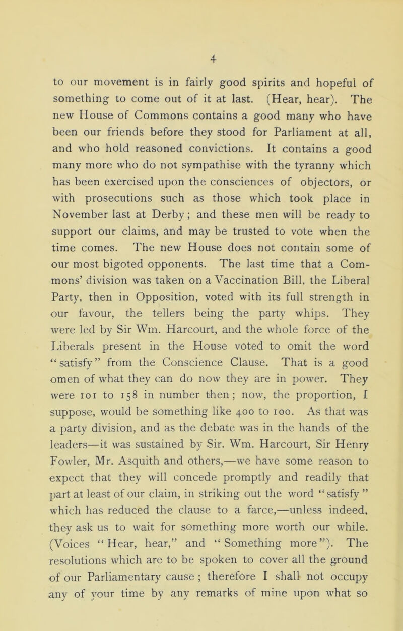 to our movement is in fairly good spirits and hopeful of something to come out of it at last. (Hear, hear). The new House of Commons contains a good many who have been our friends before they stood for Parliament at all, and who hold reasoned convictions. It contains a good many more who do not sympathise with the tyranny which has been exercised upon the consciences of objectors, or with prosecutions such as those which took place in November last at Derby; and these men will be ready to support our claims, and may be trusted to vote when the time comes. The new House does not contain some of our most bigoted opponents. The last time that a Com- mons’ division was taken on a Vaccination Bill, the Liberal Party, then in Opposition, voted with its full strength in our favour, the tellers being the party whips. They were led by Sir Wm. Harcourt, and the whole force of the Liberals present in the House voted to omit the word “satisfy” from the Conscience Clause. That is a good omen of what they can do now they are in power. They were ioi to 158 in number then; now, the proportion, I suppose, would be something like 400 to 100. As that was a party division, and as the debate was in the hands of the leaders—it was sustained by Sir. Wm. Harcourt, Sir Henry Fowler, Mr. Asquith and others,—we have some reason to expect that they will concede promptly and readily that part at least of our claim, in striking out the word “satisfy ” which has reduced the clause to a farce,—unless indeed, they ask us to wait for something more worth our while. (Voices “Hear, hear,” and “Something more”). The resolutions which are to be spoken to cover all the ground of our Parliamentary cause ; therefore I shall not occupy any of your time by any remarks of mine upon what so