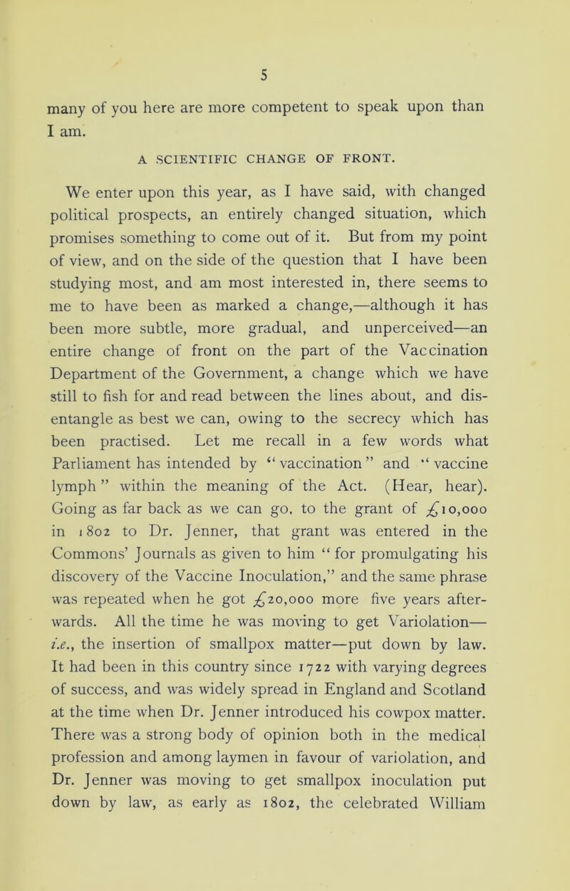 many of you here are more competent to speak upon than I am. A SCIENTIFIC CHANGE OF FRONT. We enter upon this year, as I have said, with changed political prospects, an entirely changed situation, which promises something to come out of it. But from my point of view, and on the side of the question that I have been studying most, and am most interested in, there seems to me to have been as marked a change,—although it has been more subtle, more gradual, and unperceived—an entire change of front on the part of the Vaccination Department of the Government, a change which we have still to fish for and read between the lines about, and dis- entangle as best we can, owing to the secrecy which has been practised. Let me recall in a few words what Parliament has intended by “ vaccination ” and “ vaccine lymph” within the meaning of the Act. (Hear, hear). Going as far back as we can go. to the grant of £ 10,000 in 1802 to Dr. Jenner, that grant was entered in the Commons’ Journals as given to him “ for promulgating his discovery of the Vaccine Inoculation,” and the same phrase was repeated when he got £10,000 more five years after- wards. All the time he was moving to get Variolation— i.e., the insertion of smallpox matter—put down by law. It had been in this country since 1722 with varying degrees of success, and was widely spread in England and Scotland at the time when Dr. Jenner introduced his cowpox matter. There was a strong body of opinion both in the medical profession and among laymen in favour of variolation, and Dr. Jenner was moving to get smallpox inoculation put down by law, as early as 1802, the celebrated William