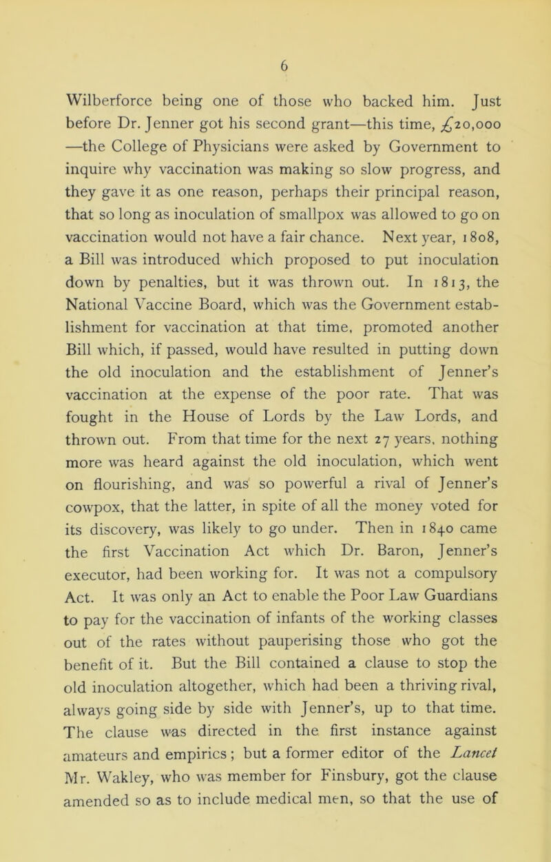 Wilberforce being one of those who backed him. Just before Dr. Jenner got his second grant—this time, ,£20,000 —the College of Physicians were asked by Government to inquire why vaccination was making so slow progress, and they gave it as one reason, perhaps their principal reason, that so long as inoculation of smallpox was allowed to go on vaccination would not have a fair chance. Next year, 1808, a Bill was introduced which proposed to put inoculation down by penalties, but it was thrown out. In 1813, the National Vaccine Board, which was the Government estab- lishment for vaccination at that time, promoted another Bill which, if passed, would have resulted in putting down the old inoculation and the establishment of Jenner’s vaccination at the expense of the poor rate. That was fought in the House of Lords by the Law Lords, and thrown out. From that time for the next 27 years, nothing more was heard against the old inoculation, which went on flourishing, and was so powerful a rival of Jenner’s cowpox, that the latter, in spite of all the money voted for its discovery, was likely to go under. Then in 1840 came the first Vaccination Act which Dr. Baron, Jenner’s executor, had been working for. It was not a compulsory Act. It was only an Act to enable the Poor Law Guardians to pav for the vaccination of infants of the working classes out of the rates without pauperising those who got the benefit of it. But the Bill contained a clause to stop the old inoculation altogether, which had been a thriving rival, always going side by side with Jenner’s, up to that time. The clause was directed in the first instance against amateurs and empirics; but a former editor of the Lancet Mr. Wakley, who was member for Finsbury, got the clause amended so as to include medical men, so that the use of