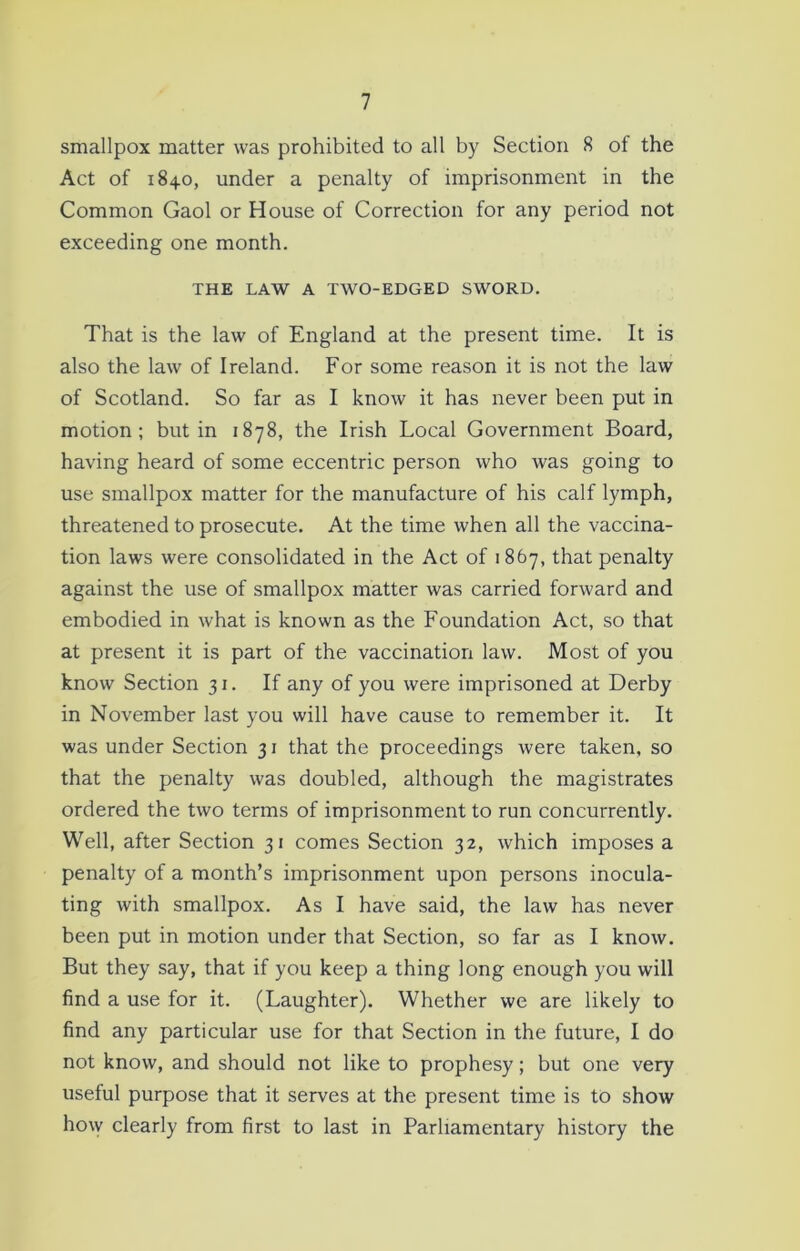smallpox matter was prohibited to all by Section 8 of the Act of 1840, under a penalty of imprisonment in the Common Gaol or House of Correction for any period not exceeding one month. THE LAW A TWO-EDGED SWORD. That is the law of England at the present time. It is also the law of Ireland. For some reason it is not the law of Scotland. So far as I know it has never been put in motion; but in 1878, the Irish Local Government Board, having heard of some eccentric person who Avas going to use smallpox matter for the manufacture of his calf lymph, threatened to prosecute. At the time when all the vaccina- tion laws were consolidated in the Act of 1 867, that penalty against the use of smallpox matter was carried forward and embodied in what is known as the Foundation Act, so that at present it is part of the vaccination law. Most of you know Section 31. If any of you were imprisoned at Derby in November last you will have cause to remember it. It was under Section 31 that the proceedings were taken, so that the penalty was doubled, although the magistrates ordered the two terms of imprisonment to run concurrently. Well, after Section 31 comes Section 32, which imposes a penalty of a month’s imprisonment upon persons inocula- ting with smallpox. As I have said, the law has never been put in motion under that Section, so far as I know. But they say, that if you keep a thing long enough you will find a use for it. (Laughter). Whether we are likely to find any particular use for that Section in the future, I do not know, and should not like to prophesy; but one very useful purpose that it serves at the present time is to show how clearly from first to last in Parliamentary history the