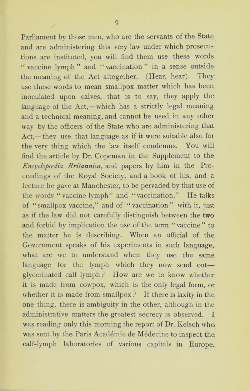 Parliament by those men, who are the servants of the State and are administering this very law under which prosecu- tions are instituted, you will find them use these words “vaccine lymph” and “vaccination” in a sense outside the meaning of the Act altogether. (Hear, hear). They use these words to mean smallpox matter which has been inoculated upon calves, that is to say, they apply the language of the Act,—which has a strictly legal meaning and a technical meaning, and cannot be used in any other way by the officers of the State who are administering that Act,— they use that language as if it were suitable also for the very thing which the law itself condemns. You will find the article by Dr. Copeman in the Supplement to the Encyclopedia Britannica, and papers by him in the Pro- ceedings of the Royal Society, and a book of his, and a lecture he gave at Manchester, to be pervaded by that use of the words “vaccine lymph” and “vaccination.” He talks of “smallpox vaccine,” and of “vaccination” with it, just as if the law did not carefully distinguish between the two and forbid by implication the use of the term “vaccine” to the matter he is describing. When an official of the Government speaks of his experiments in such language, what are we to understand when they use the same language for the lymph which they now send out— glycerinated calf lymph ? How are we to know whether it is made from cowpox, which is the only legal form, or whether it is made from smallpox ? If there is laxity in the one thing, there is ambiguity in the other, although in the administrative matters the greatest secrecy is observed. I was reading only this morning the report of Dr. Kelsch who was sent by the Paris Acaddmie de Mddecine to inspect the calf-lymph laboratories of various capitals in Europe.