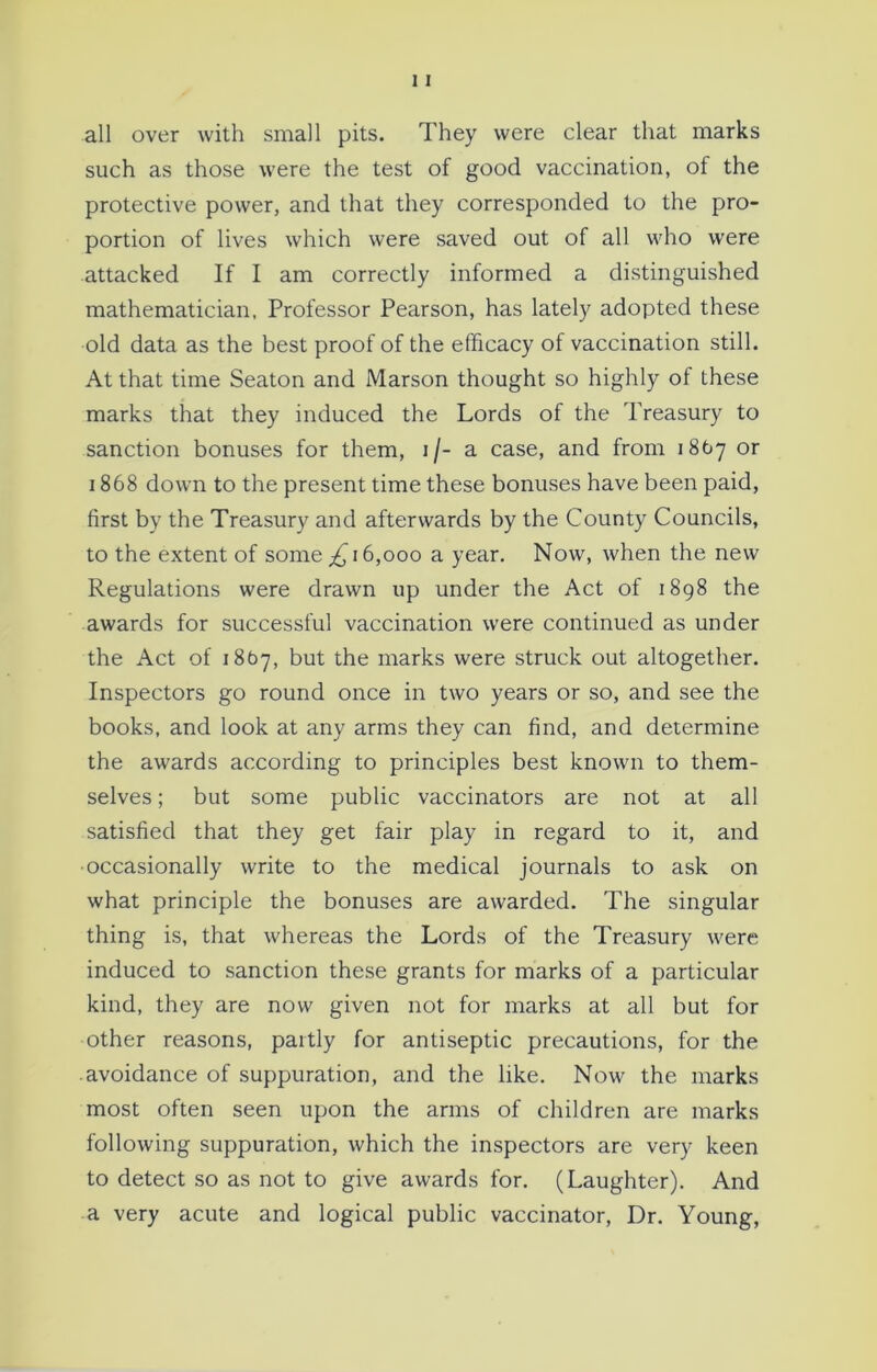 all over with small pits. They were clear that marks such as those were the test of good vaccination, of the protective power, and that they corresponded to the pro- portion of lives which were saved out of all who were attacked If I am correctly informed a distinguished mathematician, Professor Pearson, has lately adopted these old data as the best proof of the efficacy of vaccination still. At that time Seaton and Marson thought so highly of these marks that they induced the Lords of the Treasury to sanction bonuses for them, i/- a case, and from 1867 or 1868 down to the present time these bonuses have been paid, first by the Treasury and afterwards by the County Councils, to the extent of some 16,000 a year. Now, when the new Regulations were drawn up under the Act of 1898 the awards for successful vaccination were continued as under the Act of 1867, but the marks were struck out altogether. Inspectors go round once in two years or so, and see the books, and look at any arms they can find, and determine the awards according to principles best known to them- selves ; but some public vaccinators are not at all satisfied that they get fair play in regard to it, and ■occasionally write to the medical journals to ask on what principle the bonuses are awarded. The singular thing is, that whereas the Lords of the Treasury were induced to sanction these grants for marks of a particular kind, they are now given not for marks at all but for other reasons, partly for antiseptic precautions, for the avoidance of suppuration, and the like. Now the marks most often seen upon the arms of children are marks following suppuration, which the inspectors are very keen to detect so as not to give awards for. (Laughter). And a very acute and logical public vaccinator, Dr. Young,