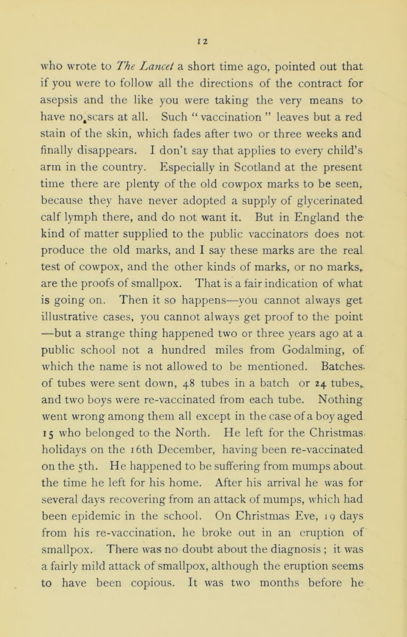 who wrote to The Lancet a short time ago, pointed out that if you were to follow all the directions of the contract for asepsis and the like you were taking the very means to have no#scars at all. Such “ vaccination ” leaves but a red stain of the skin, which fades after two or three weeks and finally disappears. I don’t say that applies to every child’s arm in the country. Especially in Scotland at the present time there are plenty of the old cowpox marks to be seen, because they have never adopted a supply of glycerinated calf lymph there, and do not want it. But in England the- kind of matter supplied to the public vaccinators does not- produce the old marks, and I say these marks are the real test of cowpox, and the other kinds of marks, or no marks, are the proofs of smallpox. That is a fair indication of what is going on. Then it so happens—you cannot always get illustrative cases, you cannot always get proof to the point —but a strange thing happened two or three years ago at a public school not a hundred miles from Godaiming, of which the name is not allowed to be mentioned. Batches- of tubes were sent down, 48 tubes in a batch or 24 tubes, and two boys were re-vaccinated from each tube. Nothing went wrong among them all except in the case of a boy aged 15 who belonged to the North. He left for the Christmas holidays on the 16th December, having been re-vaccinated on the 5th. He happened to be suffering from mumps about the time he left for his home. After his arrival he was for several days recovering from an attack of mumps, which had been epidemic in the school. On Christmas Eve, 19 days from his re-vaccination, he broke out in an eruption of smallpox. There was no doubt about the diagnosis ; it was a fairly mild attack of smallpox, although the eruption seems to have been copious. It was two months before he