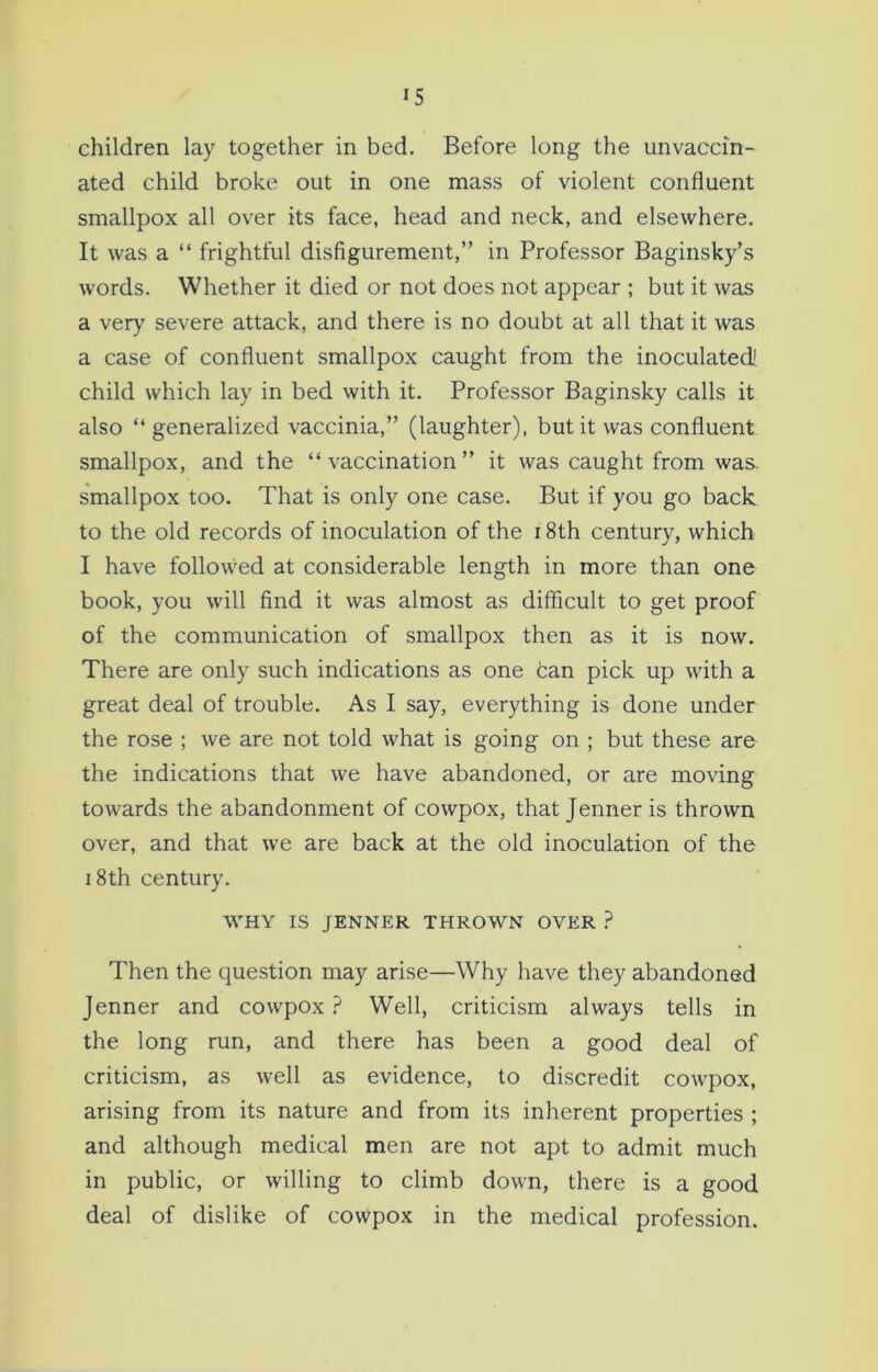 children lay together in bed. Before long the unvaccin- ated child broke out in one mass of violent confluent smallpox all over its face, head and neck, and elsewhere. It was a “ frightful disfigurement,” in Professor Baginsky’s words. Whether it died or not does not appear ; but it was a very severe attack, and there is no doubt at all that it was a case of confluent smallpox caught from the inoculated! child which lay in bed with it. Professor Baginsky calls it also “generalized vaccinia,” (laughter), but it was confluent smallpox, and the “vaccination” it was caught from was- smallpox too. That is only one case. But if you go back to the old records of inoculation of the 18th century, which I have followed at considerable length in more than one book, you will find it was almost as difficult to get proof of the communication of smallpox then as it is now. There are only such indications as one can pick up with a great deal of trouble. As I say, everything is done under the rose ; we are not told what is going on ; but these are the indications that we have abandoned, or are moving towards the abandonment of cowpox, that Jenneris thrown over, and that we are back at the old inoculation of the i 8th century. WHY IS JENNER THROWN OVER ? Then the question may arise—Why have they abandoned Jenner and cowpox ? Well, criticism always tells in the long run, and there has been a good deal of criticism, as well as evidence, to discredit cowpox, arising from its nature and from its inherent properties ; and although medical men are not apt to admit much in public, or willing to climb down, there is a good deal of dislike of cowpox in the medical profession.