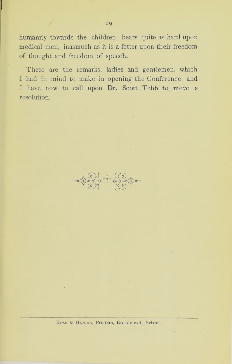 humanity towards the children, bears quite as hard upon medical men, inasmuch as it is a fetter upon their freedom of thought and freedom of speech. These are the remarks, ladies and gentlemen, which I had in mind to make in opening the Conference, and I have now to call upon Dr. Scott Tebb to move a resolution. Rose & Harris, Printers, Broadmead, Bristol.