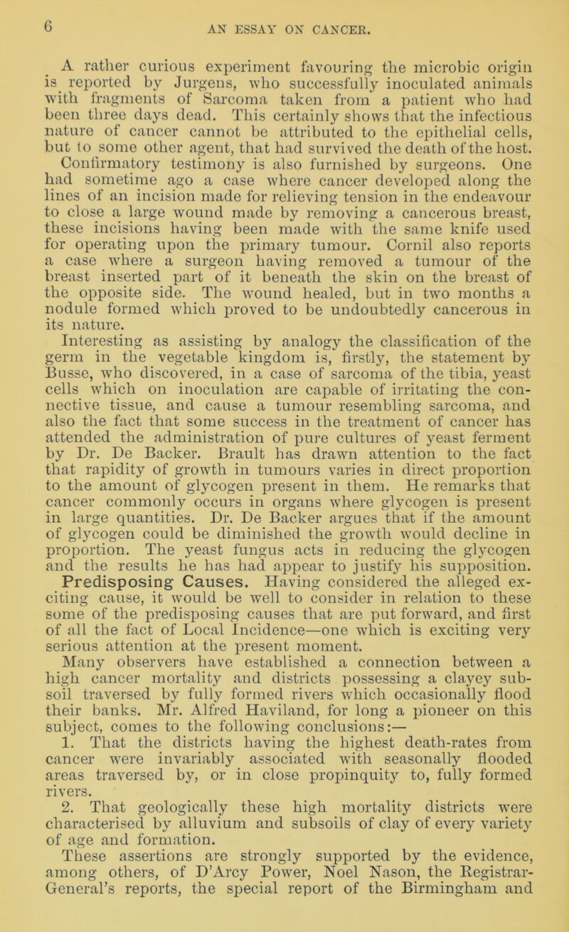 A rather curious experiment favouring the microbic origin is. reported by Jurgens, who successfully inoculated animals with fragments of Sarcoma taken from a patient who had been three days dead. This certainly shows that the infectious nature of cancer cannot be attributed to the epithelial cells, but to some other agent, that had survived the death of the host. Confirmatory testimony is also furnished by surgeons. One had sometime ago a case where cancer developed along the lines of an incision made for relieving tension in the endeavour to close a large wound made by removing a cancerous breast, these incisions having been made with the same knife used for operating upon the primary tumour. Cornil also reports a case where a surgeon having removed a tumour of the breast inserted part of it beneath the skin on the breast of the opposite side. The wound healed, but in two months a nodule formed 'which proved to be undoubtedly cancerous in its nature. Interesting as assisting b}^ analogy the classification of the germ in the vegetable kingdom is, firstly, the statement by Busse, who discovered, in a case of sarcoma of the tibia, yeast cells which on inoculation are capable of irritating the con- nective tissue, and cause a tumour resembling sarcoma, and also the fact that some success in the treatment of cancer has attended the administration of pure cultures of yeast ferment by Dr. De Backer. Brault has drawn attention to the fact that rapidity of growth in tumours varies in direct proportion to the amount of glycogen present in them. He remarks that cancer commonly occurs in organs where glycogen is present in large quantities. Dr. De Backer argues that if the amount of glycogen could be diminished the growth would decline in proportion. The yeast fungus acts in reducing the glycogen and the results he has had appear to justif}r his supposition. Predisposing Causes. Having considered the alleged ex- citing cause, it would be well to consider in relation to these some of the predisposing causes that are put forward, and first of all the fact of Local Incidence—one which is exciting very serious attention at the present moment. Many observers have established a connection between a high cancer mortality and districts possessing a clayey sub- soil traversed by fully formed rivers -which occasionally flood their banks. Mr. Alfred Haviland, for long a pioneer on this subject, comes to the following conclusions:— 1. That the districts having the highest death-rates from cancer were invariably associated with seasonally flooded areas traversed by, or in close propinquity to, fully formed rivers. 2. That geologically these high mortality districts were characterised by alluvium and subsoils of clay of every variety of age and formation. These assertions are strongly supported by the evidence, among others, of D’Arcy Power, Noel Nason, the Registrar- General’s reports, the special report of the Birmingham and