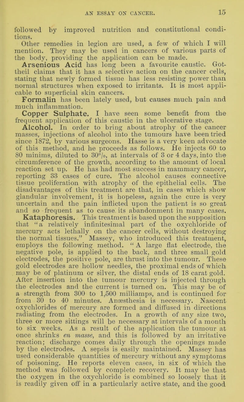 followed by improved nutrition and constitutional condi- tions. Other remedies in legion are used, a few of which I will mention. They may be used in cancers of various parts of the body, providing the application can be made. Arsenious Acid has long been a favourite caustic. Got- theil claims that it has a selective action on the cancer cells, stating that newly formed tissue has less resisting power than normal structures when exposed to irritants. It is most appli- cable to superficial skin cancers. Formalin has been lately used, but causes much pain and much inflammation. Copper Sulphate. I have seen some benefit from the frequent application of this caustic in the ulcerative stage. Alcohol. In order to bring about atrophy of the cancer masses, injections of alcohol into the tumours have been tried since 1872, by various surgeons. Hasse is a very keen advocate of this method, and he proceeds as follows. He injects 60 to 80 minims, diluted to 30°/o, at intervals of 3 or 4 days, into the circumference of the growth, according to the amount of local reaction set up. He has had most success in mammary cancer, reporting 33 cases of cure. The alcohol causes connective tissue proliferation with atrophy of the epithelial cells. The disadvantages of this treatment are that, in cases which show glandular involvement, it is hopeless, again the cure is very uncertain and the pain inflicted upon the patient is so great and so frequent as to cause its abandonment in many cases. Kataphoresis. This treatment is based upon the supposition that “a relatively infinitesimal part of the oxychloride of mercury acts lethally on the cancer cells, without destroying the normal tissues.” Massey, who introduced this treatment, employs the following method. “ A large flat electrode, the negative pole, is applied to the back, and three small gold electrodes, the positive pole, are thrust into the tumour. These gold electrodes are hollow needles, the proximal ends of which may be of platinum or silver, the distal ends of 18 carat gold. After insertion into the tumour mercury is injected through the electrodes and the current is turned on. This may be of a strength from 300 to 1,500 milliamps, and is continued for from 30 to 40 minutes. Anaesthesia is necessary. Nascent oxychlorides of mercury are formed and diffused in directions radiating from the electrodes. In a growth of any size two, three or more sittings will be necessary at intervals of a month to six weeks. As a result of the application the tumour at once shrinks en masse, and this is followed by an irritative reaction; discharge comes daily through the openings made by the electrodes. A sepsis is easily maintained. Massey has used considerable quantities of mercury without any symptoms of poisoning. He reports eleven cases, in six of which the method was followed by complete recovery. It may be that the oxygen in the oxychloride is combined so loosely that it is readily given off in a particularly active state, and the good