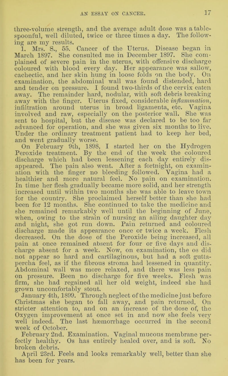 three-volume strength, and the average adult dose was a table- spoonful, well diluted, twice or three times a day. The follow- ing are my results. 1. Mrs. S., 55. Cancer of the Uterus. Disease began in March 1897. She consulted me in December 1897. She com- plained of severe pain in the uterus, with offensive discharge coloured with blood every day. Her appearance was sallow, cachectic, and her skin hung in loose folds on the body. On examination, the abdominal wall was found distended, hard and tender on pressure. I found two-thirds of the cervix eaten away. The remainder hard, nodular, with soft debris breaking away with the finger. Uterus fixed, considerable inflammation, infiltration around uterus in broad ligamenta, etc. Vagina involved and raw, especially on the posterior wall. She was sent to hospital, but the disease was declared to be too far advanced for operation, and she was given six months to live. Under the ordinary treatment patient had to keep her bed, and went gradually worse. On February 9th, 1898, I started her on the Hydrogen Peroxide treatment. By the end of the week the coloured discharge which had been lessening each day entirely dis- ap peared. The pain also went. After a fortnight, on examin- ation with the finger no bleeding followed. Vagina had a healthier and more natural feel. No pain on examination. In time her flesh gradually became more solid, and her strength increased until within two months she was able to leave town for the country. She proclaimed herself better than she had been for 12 months. She continued to take the medicine and she remained remarkably well until the beginning of June, when, owing to the strain of nursing an ailing daughter day and night, she got run down. Pain returned and coloured discharge made its appearance once or twice a week. Flesh decreased. On the dose of the Peroxide being increased, all pain at once remained absent for four or five days and dis- charge absent for a week. Now, on examination, the os did not appear so hard and cartilaginous, but had a soft gutta- percha feel, as if the fibrous stroma had lessened in quantity. Abdominal wall was more relaxed, and there was less pain on pressure. Been no discharge for five weeks. Flesh was firm, she had regained all her old weight, indeed she had grown uncomfortably stout. January 4th, 1899. Through neglect of the medicine just before Christmas she began to fall away, and pain returned. On stricter attention to, and on an increase of the dose of, the Oxygen improvement at once set in and now she feels very well indeed. The last htemorrhage occurred in the second week of October. February 2nd. Examination. Vaginal mucous membrane per- fectly healthy. Os has entirely healed over, and is soft. No broken debris. April 23rd. Feels and looks remarkably well, better than she has been for years.