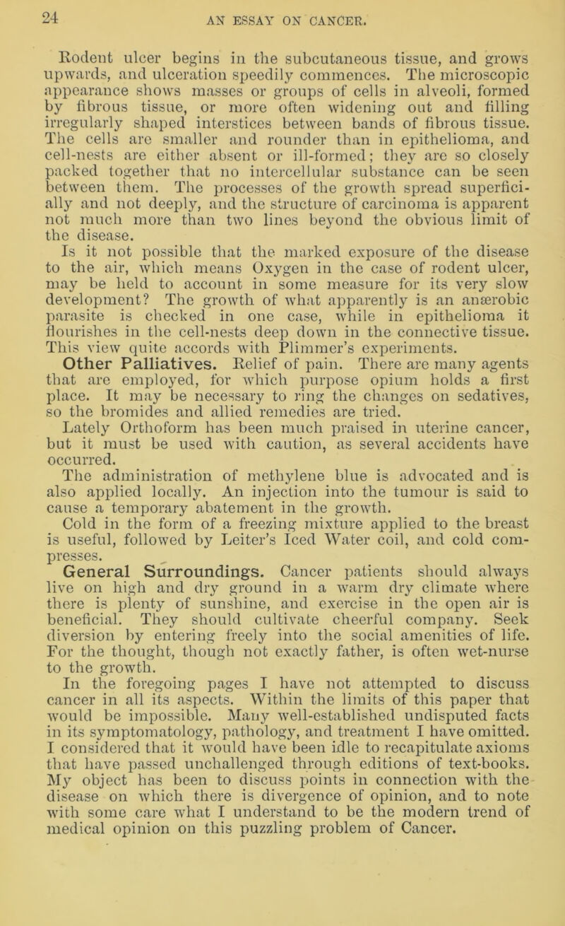Rodent ulcer begins in the subcutaneous tissue, and grows upwards, and ulceration speedily commences. The microscopic appearance shows masses or groups of cells in alveoli, formed by fibrous tissue, or more often widening out and filling irregularly shaped interstices between bands of fibrous tissue. The cells are smaller and rounder than in epithelioma, and cell-nests are either absent or ill-formed; they are so closely packed together that no intercellular substance can be seen between them. The processes of the growth spread superfici- ally and not deeply, and the structure of carcinoma is apparent not much more than two lines beyond the obvious limit of the disease. Is it not possible that the marked exposure of the disease to the air, which means Oxygen in the case of rodent ulcer, may be held to account in some measure for its very slow development? The growth of what apparently is an anaerobic parasite is checked in one case, while in epithelioma it flourishes in the cell-nests deep down in the connective tissue. This view quite accords with Plimmer’s experiments. Other Palliatives. Relief of pain. There are many agents that are employed, for which purpose opium holds a first place. It may be necessary to ring the changes on sedatives, so the bromides and allied remedies are tried. Lately Orthoform has been much praised in uterine cancer, but it must be used with caution, as several accidents have occurred. The administration of methylene blue is advocated and is also applied locally. An injection into the tumour is said to cause a temporary abatement in the growth. Cold in the form of a freezing mixture applied to the breast is useful, followed by Leiter’s Iced Water coil, and cold com- presses. General Surroundings. Cancer patients should always live on high and dry ground in a warm dry climate where there is plenty of sunshine, and exercise in the open air is beneficial. They should cultivate cheerful company. Seek diversion by entering freely into the social amenities of life. For the thought, though not exactly father, is often wet-nurse to the growth. In the foregoing pages I have not attempted to discuss cancer in all its aspects. Within the limits of this paper that would be impossible. Many well-established undisputed facts in its symptomatology, pathology, and treatment I have omitted. I considered that it would have been idle to recapitulate axioms that have passed unchallenged through editions of text-books. My object has been to discuss points in connection with the disease on which there is divergence of opinion, and to note with some care what I understand to be the modern trend of medical opinion on this puzzling problem of Cancer.