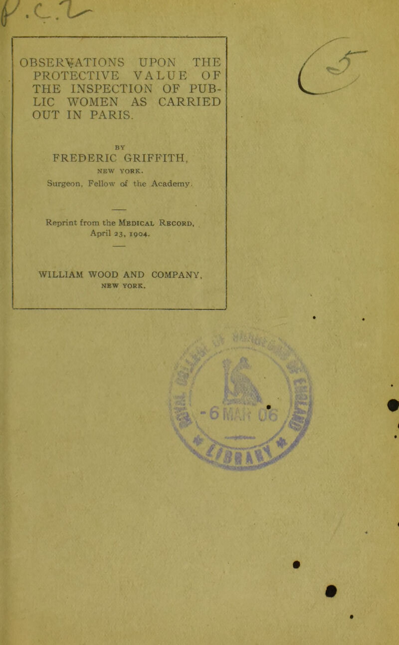 p.C.'U OBSER\?ATTONS UPON THE PROTECTIVE VALUE OF THE INSPECTION OF PUB- LIC WOMEN AS CARRIED OUT IN PARIS. BY FREDERIC GRIFFITH, NEW YORK. Surgeon, Fellow of the Academy. Reprint from the Medical Record, April 23, igo4. WILLIAM WOOD AND COMPANY, NEW YORK.