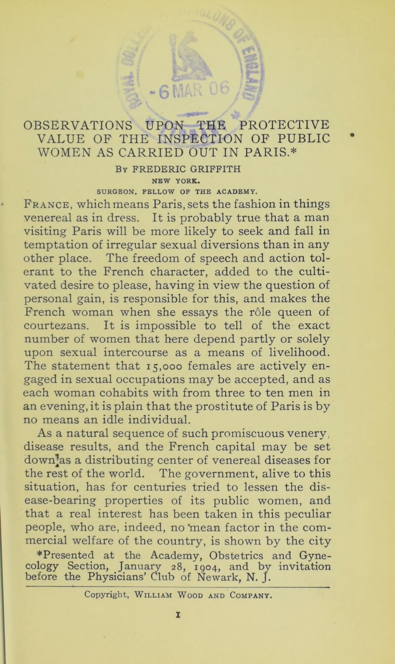 -b-' OBSERVATIONS UPON THE PROTECTIVE VALUE OF THE INSPECTION OF PUBLIC * WOMEN AS CARRIED OUT IN PARIS.* By FREDERIC GRIFFITH NEW YORK. SURGEON. FELLOW OF THE ACADEMY. France, which means Paris, sets the fashion in things venereal as in dress. It is probably true that a man visiting Paris will be more likely to seek and fall in temptation of irregular sexual diversions than in any other place. The freedom of speech and action tol- erant to the French character, added to the culti- vated desire to please, having in view the question of personal gain, is responsible for this, and makes the French woman when she essays the role queen of courtezans. It is impossible to tell of the exact number of women that here depend partly or solely upon sexual intercourse as a means of livelihood. The statement that 15,000 females are actively en- gaged in sexual occupations may be accepted, and as each woman cohabits with from three to ten men in an evening, it is plain that the prostitute of Paris is by no means an idle individual. As a natural sequence of such promiscuous venery, disease results, and the French capital may be set down]as a distributing center of venereal diseases for the rest of the world. The government, alive to this situation, has for centuries tried to lessen the dis- ease-bearing properties of its public women, and that a real interest has been taken in this peculiar people, who are, indeed, no 'mean factor in the com- mercial welfare of the country, is shown by the city ♦Presented at the Academy, Obstetrics and Gyne- cology Section, January 28, 1904, and by invitation before the Physicians’ Club of Newark, N. J. Copyright, William Wood and Company.