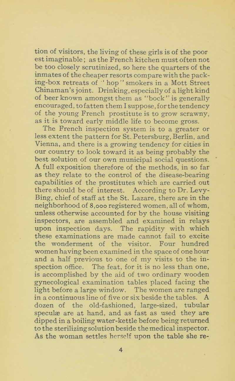 tion of visitors, the living of these girls is of the poor est imaginable; as the French kitchen must often not be too closely scrutinized, so here the quarters of the Inmates of the cheaper resorts compare with the pack- ing-box retreats of ‘ hop” smokers in a Mott Street Chinaman’s joint. Drinking, especially of alight kind of beer known amongst them as “bock” is generally encouraged, to fatten them I suppose, for the tendency of the young French prostitute is to grow scrawny, as it is toward early middle life to become gross. The French inspection system is to a greater or less extent the pattern for St. Petersburg, Berlin, and Vienna, and there is a growing tendency for cities in our country to look toward it as being probably the best solution of our own municipal social questions. A full exposition therefore of the methods, in so far as they relate to the control of the disease-bearing capabilities of the prostitutes which are carried out there should be of interest. According to Dr. Levy- Bing, chief of staff at the St. Lazare, there are in the neighborhood of 8,000 registered women, all of whom, unless otherwise accounted for by the house visiting inspectors, are assembled and examined in relays upon inspection days. The rapidity with which these examinations are made cannot fail to excite the wonderment of the visitor. Four hundred women having been examined in the space of one hour and a half previous to one of my visits to the in- spection office. The feat, for it is no less than one, is accomplished by the aid of two ordinary wooden gynecological examination tables placed facing the light before a large window. The women are ranged in a continuous line of five or six beside the tables. A dozen of the old-fashioned, large-sized, tubular speculas are at hand, and as fast as used they are dipped in a boiling water-kettle before being returned to the sterilizing solution beside the medical inspector. As the woman settles herself upon the table she re-