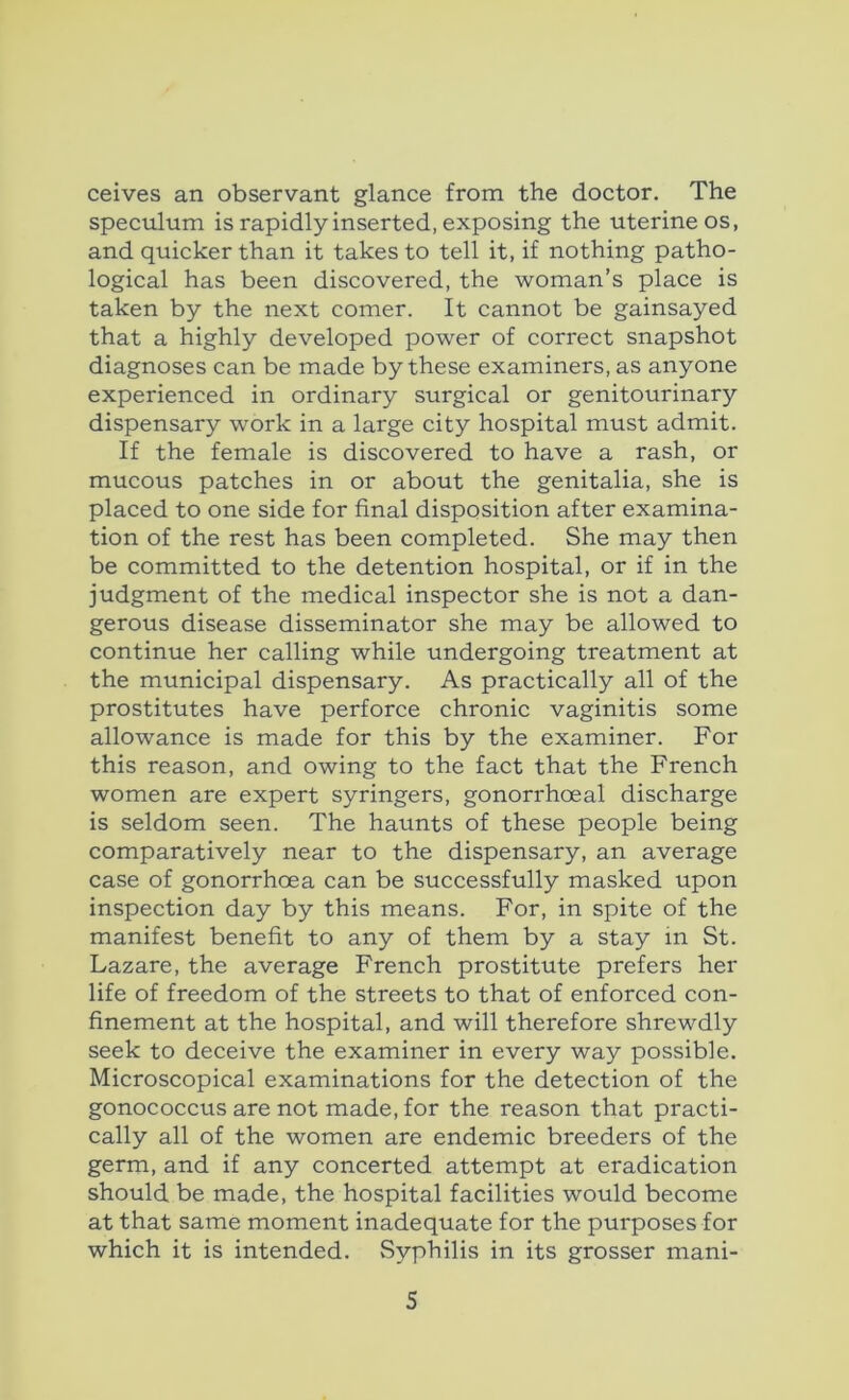 ceives an observant glance from the doctor. The speculum is rapidly inserted, exposing the uterine os, and quicker than it takes to tell it, if nothing patho- logical has been discovered, the woman’s place is taken by the next comer. It cannot be gainsayed that a highly developed power of correct snapshot diagnoses can be made by these examiners, as anyone experienced in ordinary surgical or genitourinary dispensary work in a large city hospital must admit. If the female is discovered to have a rash, or mucous patches in or about the genitalia, she is placed to one side for final disposition after examina- tion of the rest has been completed. She may then be committed to the detention hospital, or if in the judgment of the medical inspector she is not a dan- gerous disease disseminator she may be allowed to continue her calling while undergoing treatment at the municipal dispensary. As practically all of the prostitutes have perforce chronic vaginitis some allowance is made for this by the examiner. For this reason, and owing to the fact that the French women are expert syringers, gonorrhoeal discharge is seldom seen. The haunts of these people being comparatively near to the dispensary, an average case of gonorrhoea can be successfully masked upon inspection day by this means. For, in spite of the manifest benefit to any of them by a stay in St. Lazare, the average French prostitute prefers her life of freedom of the streets to that of enforced con- finement at the hospital, and will therefore shrewdly seek to deceive the examiner in every way possible. Microscopical examinations for the detection of the gonococcus are not made, for the reason that practi- cally all of the women are endemic breeders of the germ, and if any concerted attempt at eradication should be made, the hospital facilities would become at that same moment inadequate for the purposes for which it is intended. Syphilis in its grosser mani-