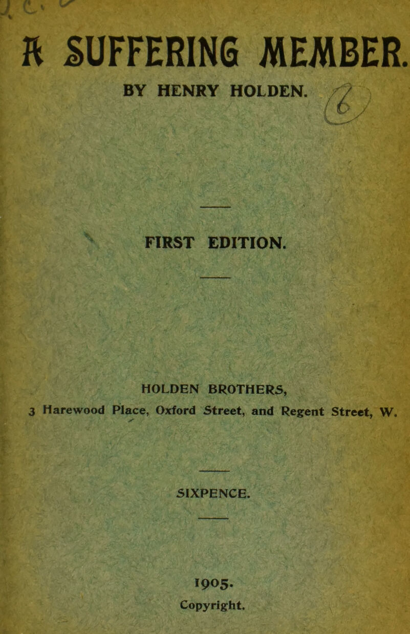 ft SUFFERING MEMBER BY HENRY HOLDEN. / ( ^ FIRST EDITION. HOLDEN BROTHERS, 3 Hare wood Place, Oxford Street, and Re^rent Street, W. SIXPENCE. 1905. Copyright.