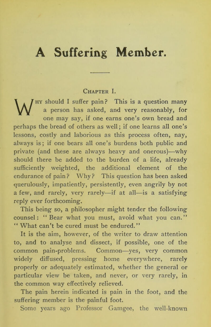 Chapter I. WHY should I suffer pain? This is a question many a person has asked, and very reasonably, for one may say, if one earns one’s own bread and perhaps the bread of others as well; if one learns all one’s lessons, costly and laborious as this process often, nay, always is; if one bears all one’s burdens both public and private (and these are always heavy and onerous)—why should there be added to the burden of a life, already sufficiently weighted, the additional element of the endurance of pain? Why? This question has been asked querulously, impatiently, persistently, even angrily by not a few, and rarely, very rarely—if at all—is a satisfying reply ever forthcoming. This being so, a philosopher might tender the following counsel: “Bear what you must, avoid what you can.’’ “ What can’t be cured must be endured.’’ It is the aim, however, of the writer to draw attention to, and to analyse and dissect, if possible, one of the common pain-problems. Common—yes, very common widely diffused, pressing home everywhere, rarely properly or adequately estimated, whether the general or particular view be taken, and never, or very rarely, in the common way effectively relieved. The pain herein indicated is pain in the foot, and the suffering member is the painful foot. Some years ago Professor Gamgee, the well-known