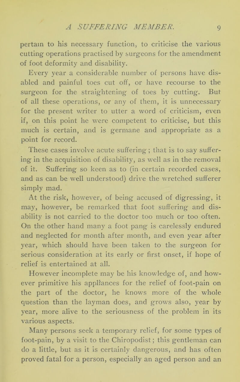 pertain to his necessary function, to criticise the various cutting operations practised by surgeons for the amendment of foot deformity and disability. Every year a considerable number of persons have dis- abled and painful toes cut off, or have recourse to the surgeon for the straightening of toes by cutting. But of all these operations, or any of them, it is unnecessary for the present writer to utter a word of criticism, even if, on this point he were competent to criticise, but this much is certain, and Is germane and appropriate as a point for record. These cases Involve acute suffering; that is to say suffer- ing in the acquisition of disability, as well as in the removal of it. Suffering so keen as to (in certain recorded cases, and as can be well understood) drive the wretched sufferer simply mad. At the risk, however, of being accused of digressing, it may, however, be remarked that foot suffering and dis- ability is not carried to the doctor too much or too often. On the other hand many a foot pang is carelessly endured and neglected for month after month, and even year after year, which should have been taken to the surgeon for serious consideration at its early or first onset, if hope of relief is entertained at all. However incomplete may be his knowledge of, and how- ever primitive his appliances for the relief of foot-pain on the part of the doctor, he knows more of the whole question than the layman does, and grows also, year by year, more alive to the seriousness of the problem in its various aspects. Many persons seek a temporary relief, for some types of foot-pain, by a visit to the Chiropodist; this gentleman can do a little, but as It is certainly dangerous, and has often proved fatal for a person, especially an aged person and an