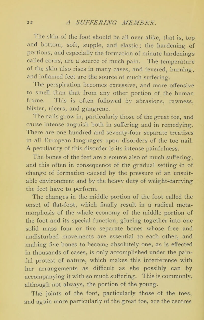 Ihe skin of the foot should be all over alike, that is, top and bottom, soft, supple, and elastic; the hardening- of portions, and especially the formation of minute hardening's called corns, are a source of much pain. The temperature of the skin also rises in many cases, and fevered, burning, and inflamed feet are the source of much suffering. The perspiration becomes excessive, and more offensive to smell than that from any other portion of the human frame. This is often followed by abrasions, rawness, blister, ulcers, and gangrene. The nails grow in, particularly those of the great toe, and cause intense anguish both in suffering and in remedying. There are one hundred and seventy-four separate treatises in all European languages upon disorders of the toe nail. A peculiarity of this disorder is its intense painfulness. The bones of the feet are a source also of much suffering, and this often in consequence of the gradual setting in of change of formation caused by the pressure of an unsuit- able environment and by the heavy duty of weight-carrying the feet have to perform. The changes In the middle portion of the foot called the onset of flat-foot, which finally result in a radical meta- morphosis of the whole economy of the middle portion of the foot and its special function, glueing together into one solid mass four or five separate bones whose free and undisturbed movements are essential to each other, and making five bones to become absolutely one, as is effected In thousands of cases, is only accomplished under the pain- ful protest of nature, which makes this interference with her arrangements as diflficult as she possibly can by accompanying it with so much suffering. This Is commonly, although not always, the portion of the young. The joints of the foot, particularly those of the toes, and again more particularly of the great toe, are the centres