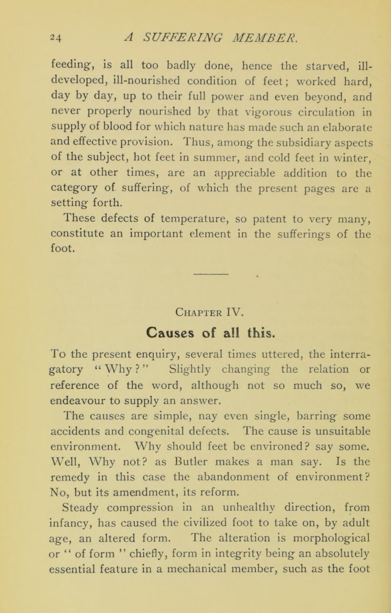 feeding’, Is all too badly done, hence the starved, ill- developed, ill-nourished condition of feet; worked hard, day by day, up to their full power and even beyond, and never properly nourished by that vigorous circulation in supply of blood for which nature has made such an elaborate and effective provision. Thus, among the subsidiary aspects of the subject, hot feet in summer, and cold feet in winter, or at other times, are an appreciable addition to the category of suffering, of which the present pages are a setting forth. These defects of temperature, so patent to very many, constitute an Important element in the sufferings of the foot. Chapter IV. Causes of all this. To the present enquiry, several times uttered, the interra- gatory “ Why ? ” Slightly changing the relation or reference of the word, although not so much so, we endeavour to supply an answer. The causes are simple, nay even single, barring some accidents and congenital defects. The cause is unsuitable environment. Why should feet be environed? say some. Well, Why not? as Butler makes a man say. Is the remedy in this case the abandonment of environment? No, but its amendment, its reform. Steady compression In an unhealthy direction, from infancy, has caused the civilized foot to take on, by adult age, an altered form. The alteration is morphological or “ of form ” chiefly, form in integrity being an absolutely essential feature In a mechanical member, such as the foot