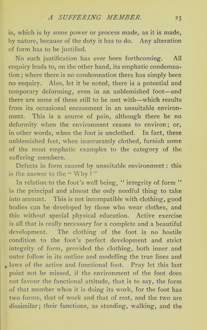 is, which is by some power or process made, as it is made, by nature, because of the duty it has to do. Any alteration of form has to be justified. No such justification has ever been forthcoming-. All enquiry leads to, on the other hand, its emphatic condemna- tion ; where there is no condemnation there has simply been no enquiry. Also, let it be noted, there is a potential and temporary deforming, even in an unblemished foot—and there are some of these still to be met with—which results from its occasional encasement in an unsuitable environ- ment. This is a source of pain, although there be no deformity when the environment ceases to environ; or, in other words, when the foot is unclothed. In fact, these unblemished feet, when inaccurately clothed, furnish some of the most emphatic examples to the category of the suffering members. Defects in form caused by unsuitable environment: this is the answer to the “ Why ? ” In relation to the foot’s well being, “ integrity of form ” is the principal and almost the only needful thing to take into account. This is not incompatible with clothing, good bodies can be developed by those who wear clothes, and this without special physical education. Active exercise is all that is really necessary for a complete and a beautiful development. The clothing of the foot is no hostile condition to the foot’s perfect development and strict integrity of form, provided the clothing, both inner and outer follow in its outline and modelling the true lines and , laws of the active and functional foot. Pray let this last point not be missed, if the environment of the foot does not favour the functional attitude, that is to say, the form of that member when it is doing its work, for the foot has two forms, that of work and that of rest, and the two are dissimilar; their functions, as standing, walking, and the