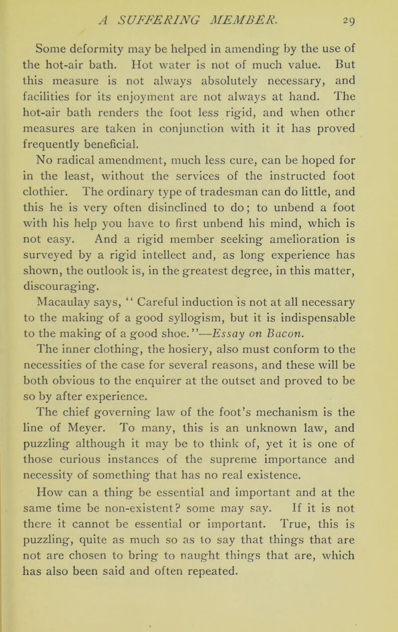 Some deformity may be helped in amending by the use of the hot-air bath. Hot water is not of much value. But this measure is not always absolutely necessary, and facilities for its enjoyment are not always at hand. The hot-air bath renders the foot less rigid, and when other measures are taken in conjunction with it it has proved frequently beneficial. No radical amendment, much less cure, can be hoped for in the least, without the services of the instructed foot clothier. The ordinary type of tradesman can do little, and this he is very often disinclined to do; to unbend a foot with his help you have to first unbend his mind, which is not easy. And a rigid member seeking amelioration is surveyed by a rigid intellect and, as long experience has shown, the outlook is, in the greatest degree, in this matter, discouraging. Macaulay says, “ Careful Induction is not at all necessary to the making of a good syllogism, but it is indispensable to the making of a good shoe.”—Essay on Bacon. The inner clothing, the hosiery, also must conform to the necessities of the case for several reasons, and these will be both obvious to the enquirer at the outset and proved to be so by after experience. The chief governing law of the foot’s mechanism is the line of Meyer. To many, this is an unknown law, and puzzling although it may be to think of, yet it is one of those curious instances of the supreme importance and necessity of something that has no real existence. How can a thing be essential and important and at the same time be non-existent? some may say. If It is not there it cannot be essential or important. True, this is puzzling, quite as much so as to say that things that are not are chosen to bring to naught things that are, which has also been said and often repeated.