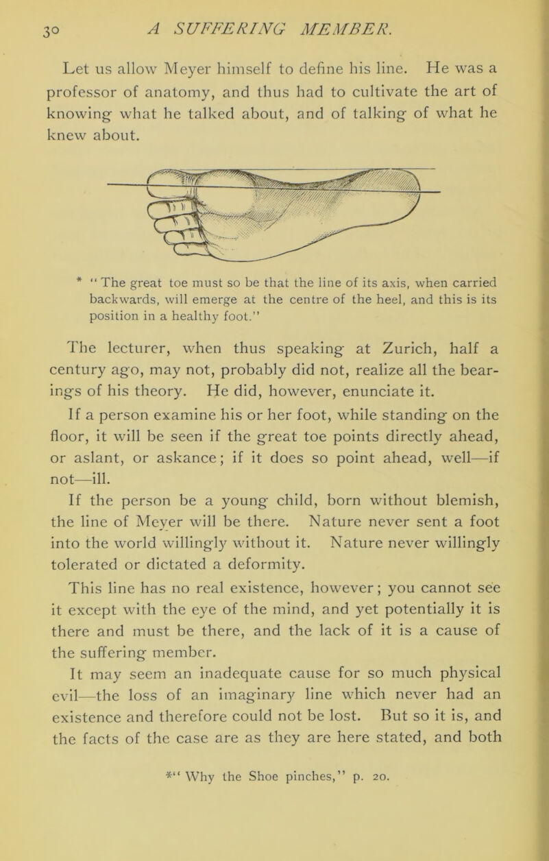 Let us allow Meyer himself to define his line. He was a professor of anatomy, and thus had to cultivate the art of knowing what he talked about, and of talking of what he knew about. * “ The great toe must so be that the line of its axis, when carried backwards, will emerge at the centre of the heel, and this is its position in a healthy foot. The lecturer, when thus speaking at Zurich, half a century ago, may not, probably did not, realize all the bear- ings of his theory. He did, however, enunciate it. If a person examine his or her foot, while standing on the floor, it will be seen if the great toe points directly ahead, or aslant, or askance; if It does so point ahead, well—if not—ill. If the person be a young child, born without blemish, the line of Meyer will be there. Nature never sent a foot into the world willingly without it. Nature never willingly tolerated or dictated a deformity. This line has no real existence, however; you cannot see it except with the eye of the mind, and yet potentially It is there and must be there, and the lack of it Is a cause of the suffering member. It may seem an inadequate cause for so much physical evil—the loss of an imaginary line which never had an existence and therefore could not be lost. But so it is, and the facts of the case are as they are here stated, and both *“ Why the Shoe pinches,” p. 20.