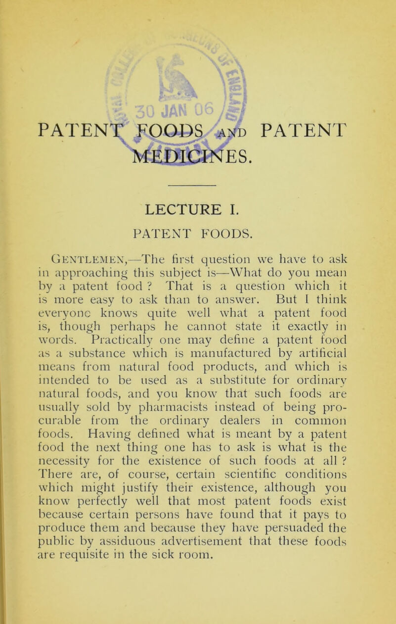 MEDICINES. LECTURE I. PATENT FOODS. Gentlemen,—The first question we have to ask in approaching this subject is—What do you mean by a patent food ? That is a question which it is more easy to ask than to answer. But I think everyone knows quite well what a patent food is, though perhaps he cannot state it exactly in words. Practically one may define a patent food as a substance which is manufactured by artificial means from natural food products, and which is intended to be used as a substitute for ordinary natural foods, and you know that such foods are usually sold by pharmacists instead of being pro- curable from the ordinary dealers in common foods. Having defined what is meant by a patent food the next thing one has to ask is what is the necessity for the existence of such foods at all ? There are, of course, certain scientific conditions which might justify their existence, although you know perfectly well that most patent foods exist because certain persons have found that it pays to produce them and because they have persuaded the public by assiduous advertisement that these foods are requisite in the sick room.