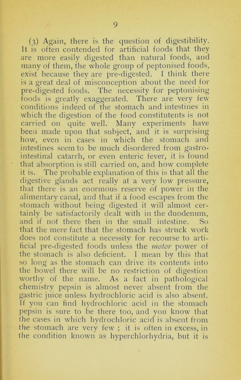 (3) Again, there is the question of digestibility. It is often contended for artificial foods that they are more easily digested than natural foods, and many of them, the whole group of peptonised foods, exist because they are pre-digested. I think there is a great deal of misconception about the need for pre-digested foods. The necessity for peptonising foods is greatly exaggerated. There are very few conditions indeed of the stomach and intestines in which the digestion of the food constitutents is not carried on quite well. Many experiments have been made upon that subject, and it is surprising how, even in cases in which the stomach and intestines seem to be much disordered from gastro- intestinal catarrh, or even enteric fever, it is found that absorption is still carried on, and how complete it is. The probable explanation of this is that all the digestive glands act really at a very low pressure, that there is an enormous reserve of power in the alimentary canal, and that if a food escapes from the stomach without being digested it will almost cer- tainly be satisfactorily dealt with in the duodenum, and if not there then in the small intestine. So that the mere fact that the stomach has struck work does not constitute a necessity for recourse to arti- ficial pre-digested foods unless the motor power of the stomach is also deficient. I mean by this that so long as the stomach can drive its contents into the bowel there will be no restriction of digestion worthy of the name. As a fact in pathological chemistry pepsin is almost never absent from the gastric juice unless hydrochloric acid is also absent. If you can find hydrochloric acid in the stomach pepsin is sure to be there too, and you know that the cases in which hydrochloric acid is absent from the stomach are very few ; it is often in excess, in the condition known as hyperchlorhydria, but it is