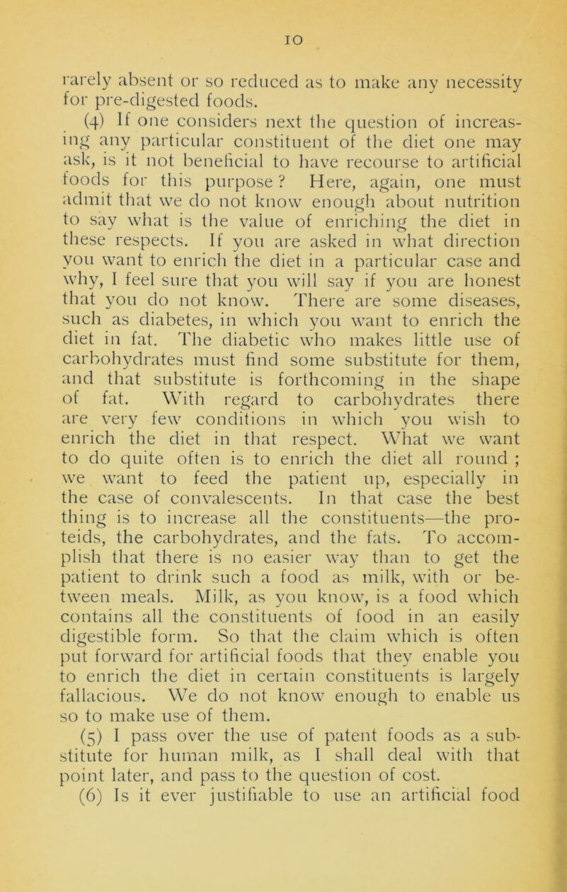 IO rarely absent or so reduced as to make any necessity for pre-digested foods. (4) If one considers next the question of increas- ing any particular constituent of the diet one may ask, is it not beneficial to have recourse to artificial foods for this purpose ? Here, again, one must admit that we do not know enough about nutrition to say what is the value of enriching the diet in these respects. If you are asked in what direction you want to enrich the diet in a particular case and why, I feel sure that you will say if you are honest that you do not know. There are some diseases, such as diabetes, in which you want to enrich the diet in fat. The diabetic who makes little use of carbohydrates must find some substitute for them, and that substitute is forthcoming in the shape of fat. With regard to carbohydrates there are very few conditions in which you wish to enrich the diet in that respect. What we want to do quite often is to enrich the diet all round ; we want to feed the patient up, especially in the case of convalescents. In that case the best thing is to increase all the constituents—the pro- teids, the carbohydrates, and the fats. To accom- plish that there is no easier way than to get the patient to drink such a food as milk, with or be- tween meals. Milk, as you know, is a food which contains all the constituents of food in an easily digestible form. So that the claim which is often put forward for artificial foods that they enable you to enrich the diet in certain constituents is largely fallacious. We do not know enough to enable us so to make use of them. (5) I pass over the use of patent foods as a sub- stitute for human milk, as I shall deal with that point later, and pass to the question of cost. (6) Is it ever justifiable to use an artificial food