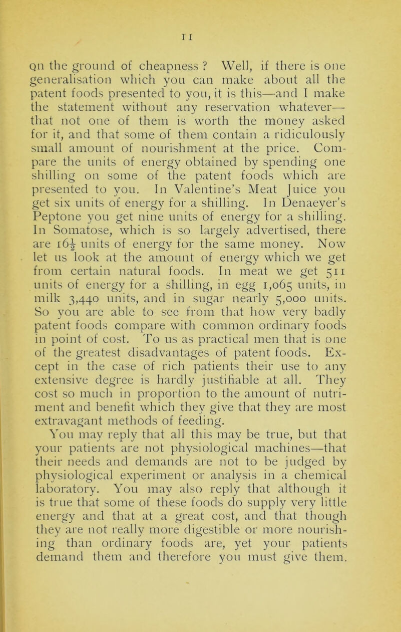 qii the ground of cheapness ? Well, if there is one generalisation which you can make about all the patent foods presented to you, it is this—and I make the statement without any reservation whatever— that not one of them is worth the money asked for it, and that some of them contain a ridiculously small amount of nourishment at the price. Com- pare the units of energy obtained by spending one shilling on some of the patent foods which are presented to you. In Valentine’s Meat Juice you get six units of energy for a shilling. In Denaeyer's Peptone you get nine units of energy for a shilling. In Somatose, which is so largely advertised, there are 16^ units of energy for the same money. Now let us look at the amount of energy which we get from certain natural foods. In meat we get 511 units of energy for a shilling, in egg 1,065 units, in milk 3,440 units, and in sugar nearly 5,000 units. So you are able to see from that how very badly patent foods compare with common ordinary foods in point of cost. To us as practical men that is one of the greatest disadvantages of patent foods. Ex- cept in the case of rich patients their use to any extensive degree is hardly justifiable at all. They cost so much in proportion to the amount of nutri- ment and benefit which they give that they are most extravagant methods of feeding. You may reply that all this may be true, but that your patients are not physiological machines—that their needs and demands are not to be judged by physiological experiment or analysis in a chemical laboratory. You may also reply that although it is true that some of these foods do supply very little energy and that at a great cost, and that though they are not really more digestible or more nourish- ing than ordinary foods are, yet your patients demand them and therefore you must give them.