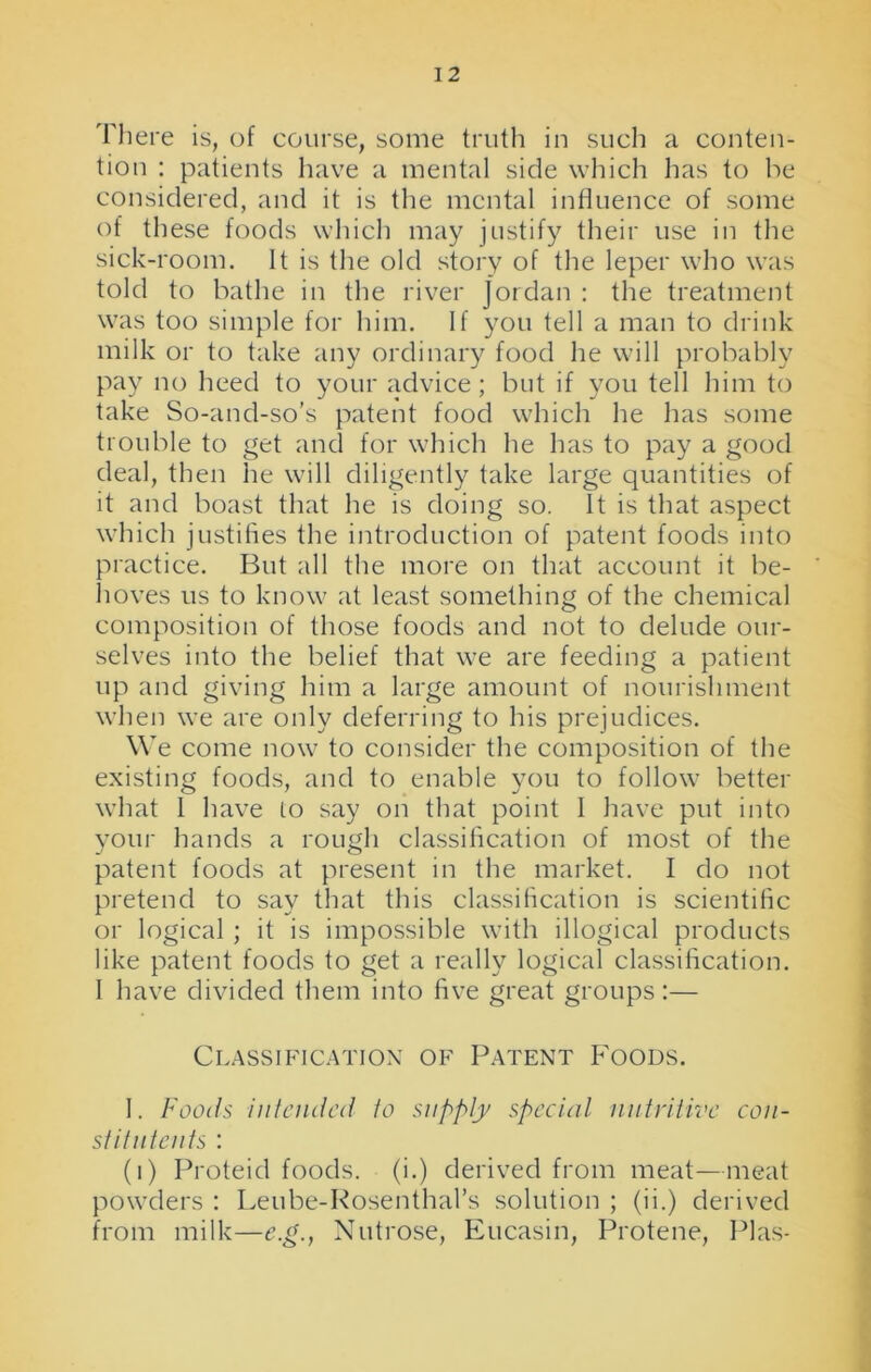 1 2 There is, of course, some truth in such a conten- tion : patients have a mental side which has to he considered, and it is the mental influence of some of these foods which may justify their use in the sick-room. It is the old story of the leper who was told to bathe in the river Jordan : the treatment was too simple for him. If you tell a man to drink milk or to take any ordinary food he will probably pay no heed to your advice; but if you tell him to take So-and-so's patent food which he has some trouble to get and for which he has to pay a good deal, then he will diligently take large quantities of it and boast that he is doing so. It is that aspect which justifies the introduction of patent foods into practice. But all the more on that account it be- hoves us to know at least something of the chemical composition of those foods and not to delude our- selves into the belief that we are feeding a patient up and giving him a large amount of nourishment when we are only deferring to his prejudices. We come now to consider the composition of the existing foods, and to enable you to follow better what I have to say on that point I have put into your hands a rough classification of most of the patent foods at present in the market. I do not pretend to say that this classification is scientific or logical ; it is impossible with illogical products like patent foods to get a really logical classification. I have divided them into five great groups :— Classification of Patent Foods. I. Foods intended to supply special nutritive con- stitntents : (i) Proteid foods, (i.) derived from meat—meat powders : Leube-Rosenthal’s solution ; (ii.) derived from milk—e.g., Nutrose, Eucasin, Protene, Plas-