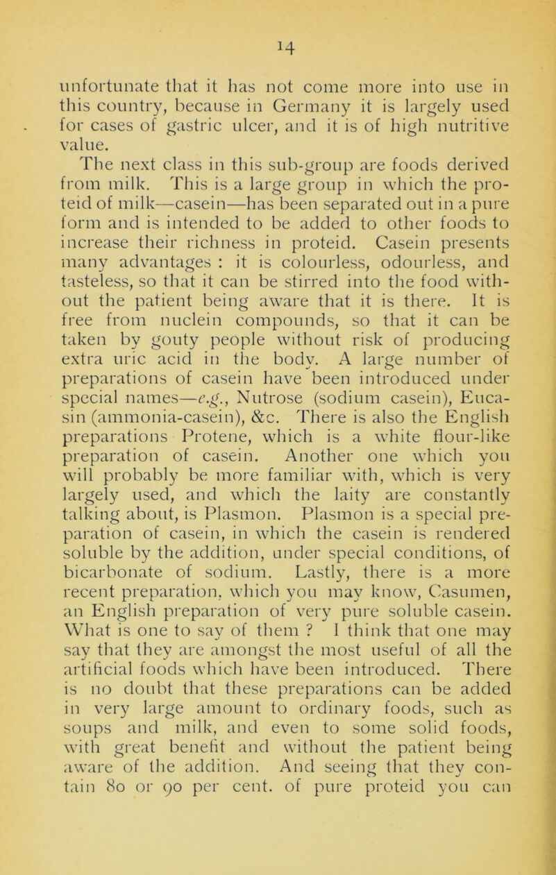 H unfortunate that it lias not come more into use in this country, because in Germany it is largely used for cases of gastric ulcer, and it is of high nutritive value. The next class in this sub-group are foods derived from milk. This is a large group in which the pro- teid of milk—casein—has been separated out in a pure form and is intended to be added to other foods to increase their richness in proteid. Casein presents many advantages : it is colourless, odourless, and tasteless, so that it can be stirred into the food with- out the patient being aware that it is there. It is free from nuclein compounds, so that it can be taken by gouty people without risk of producing extra uric acid in the body. A large number of preparations of casein have been introduced under special names—e.g., Nutrose (sodium casein), Euca- sin (ammonia-casein), &c. There is also the English preparations Protene, which is a white flour-like preparation of casein. Another one which you will probably be more familiar with, which is very largely used, and which the laity are constantly talking about, is Plasmon. Plasmon is a special pre- paration of casein, in which the casein is rendered soluble by the addition, under special conditions, of bicarbonate of sodium. Lastly, there is a more recent preparation, which you may know, Casumen, an English preparation of very pure soluble casein. What is one to say of them ? 1 think that one may say that they are amongst the most useful of all the artificial foods which have been introduced. There is no doubt that these preparations can be added in very large amount to ordinary foods, such as soups and milk, and even to some solid foods, with great benefit and without the patient being aware of the addition. And seeing that they con- tain 80 or 90 per cent, of pure proteid you can