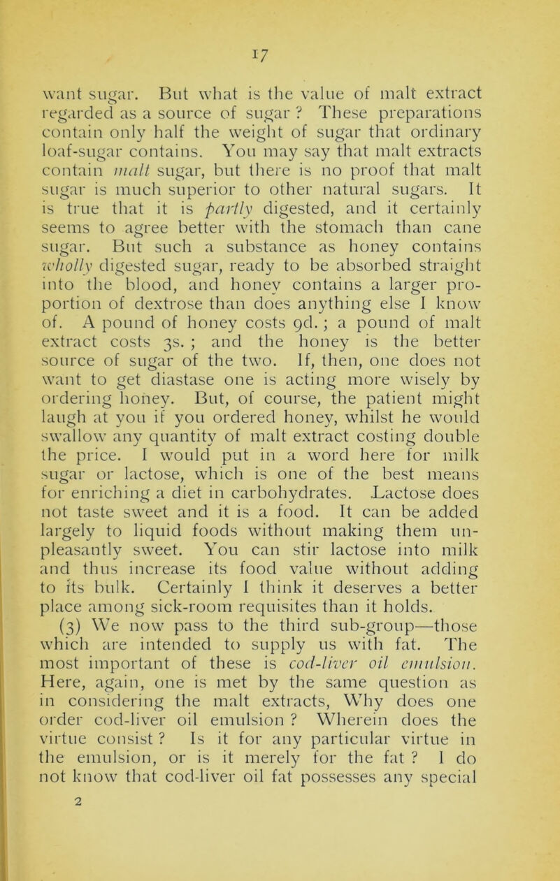 want sugar. But what is the value of malt extract regarded as a source of sugar ? These preparations contain only half the weight of sugar that ordinary loaf-sugar contains. You may say that malt extracts contain malt sugar, but there is no proof that malt sugar is much superior to other natural sugars. It is true that it is partly digested, and it certainly seems to agree better with the stomach than cane sugar. But such a substance as honey contains wholly digested sugar, ready to be absorbed straight into the blood, and honey contains a larger pro- portion of dextrose than does anything else 1 know of. A pound of honey costs 9d. ; a pound of malt extract costs 3s. ; and the honey is the better source of sugar of the two. If, then, one does not want to get diastase one is acting more wisely by ordering honey. But, of course, the patient might laugh at you if you ordered honey, whilst he would swallow any quantity of malt extract costing double the price. I would put in a word here for milk sugar or lactose, which is one of the best means for enriching a diet in carbohydrates. .Lactose does not taste sweet and it is a food. It can be added largely to liquid foods without making them un- pleasantly sweet. You can stir lactose into milk and thus increase its food value without adding to its bulk. Certainly I think it deserves a better place among sick-room requisites than it holds. (3) We now pass to the third sub-group—those which are intended to supply 11s with fat. The most important of these is cod-liver oil emulsion. Here, again, one is met by the same question as in considering the malt extracts, Why does one order cod-liver oil emulsion ? Wherein does the virtue consist ? Is it for any particular virtue in the emulsion, or is it merely for the fat ? 1 do not know that cod-liver oil fat possesses any special 2