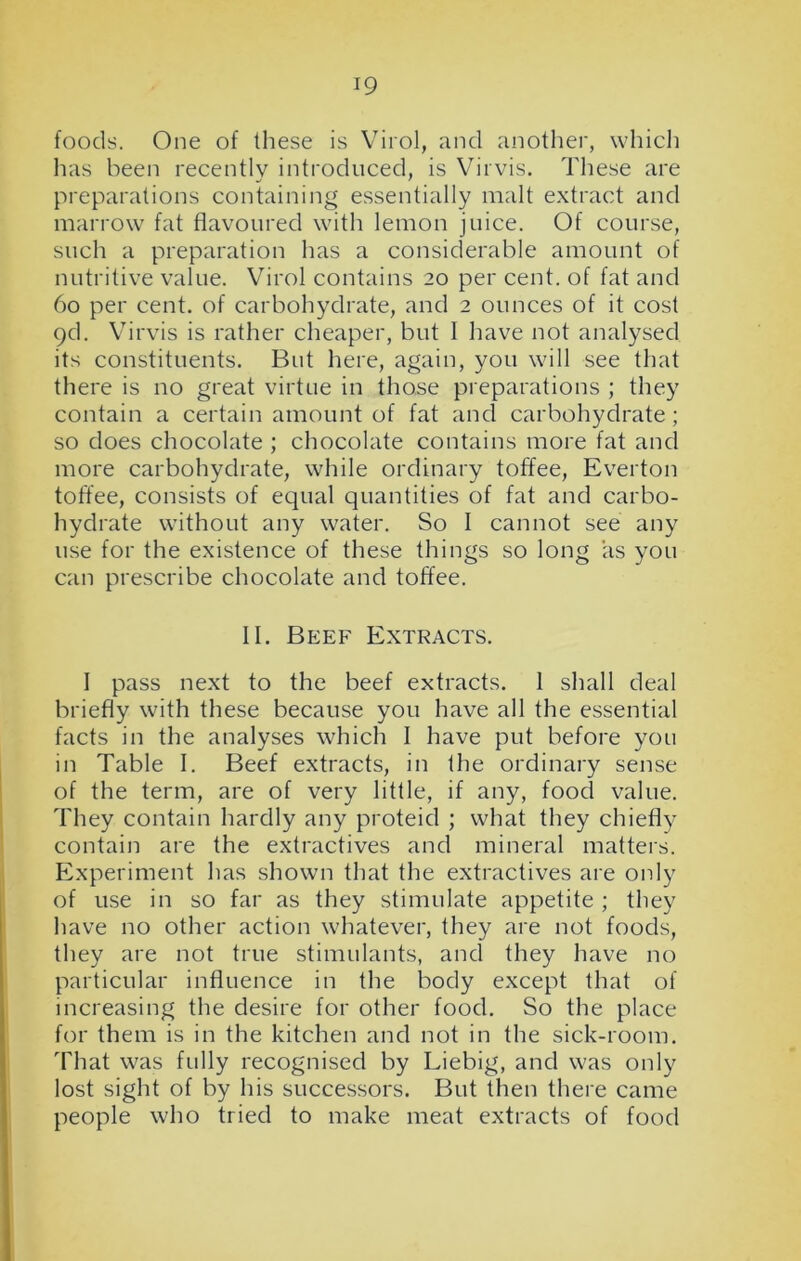 foods. One of these is Virol, and another, which has been recently introduced, is Virvis. These are preparations containing essentially malt extract and marrow fat flavoured with lemon juice. Of course, such a preparation has a considerable amount of nutritive value. Virol contains 20 per cent, of fat and 60 per cent, of carbohydrate, and 2 ounces of it cost 9d. Virvis is rather cheaper, but I have not analysed its constituents. But here, again, you will see that there is no great virtue in those preparations ; they contain a certain amount of fat and carbohydrate ; so does chocolate ; chocolate contains more fat and more carbohydrate, while ordinary toffee, Everton toffee, consists of equal quantities of fat and carbo- hydrate without any water. So I cannot see any use for the existence of these things so long as you can prescribe chocolate and toffee. II. Beef Extracts. I pass next to the beef extracts. 1 shall deal briefly with these because you have all the essential facts in the analyses which I have put before you in Table I. Beef extracts, in the ordinary sense of the term, are of very little, if any, food value. They contain hardly any proteid ; what they chiefly contain are the extractives and mineral matters. Experiment has shown that the extractives are only of use in so far as they stimulate appetite ; they have no other action whatever, they are not foods, they are not true stimulants, and they have no particular influence in the body except that of increasing the desire for other food. So the place for them is in the kitchen and not in the sick-room. That was fully recognised by Liebig, and was only lost sight of by his successors. But then there came people who tried to make meat extracts of food