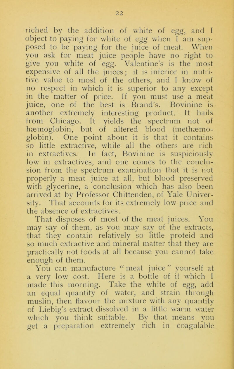 riched by the addition of white of egg, and 1 object to paying for white of egg when I am sup- posed to be paying for the juice of meat. When you ask for meat juice people have no right to give you white of egg. Valentine’s is the most expensive of all the juices; it is inferior in nutri- tive value to most of the others, and I know of no respect in which it is superior to any except in the matter of price. If you must use a meat juice, one of the best is Brand’s. Bovinine is another extremely interesting product. It hails from Chicago. It yields the spectrum not of haemoglobin, but of altered blood (methaemo- globin). One point about it is that it contains so little extractive, while all the others are rich in extractives. In fact, Bovinine is suspiciously low in extractives, and one comes to the conclu- sion from the spectrum examination that it is not properly a meat juice at all, but blood preserved with glycerine, a conclusion which has also been arrived at by Professor Chittenden, of Yale Univer- sity. That accounts for its extremely low price and the absence of extractives. That disposes of most of the meat juices. You may say of them, as you may say of the extracts, that they contain relatively so little proteid and so much extractive and mineral matter that the}7 are practically not foods at all because you cannot take enough of them. You can manufacture “meat juice” yourself at a very low cost. Here is a bottle of it which I made this morning. Take the white of egg, add an equal quantity of water, and strain through muslin, then flavour the mixture with any quantity of Liebig’s extract dissolved in a little warm water which you think suitable. By that means you get a preparation extremely rich in coagulable