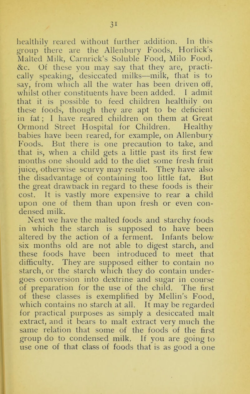 healthily reared without further addition. In this group there are the Allenbury Foods, Horlick's Malted Milk, Carnrick’s Soluble Food, Milo Food, &c. Of these you may say that they are, practi- cally speaking, desiccated milks—milk, that is to say, from which all the water has been driven off, whilst other constituents have been added. I admit that it is possible to feed children healthily on these foods, though they are apt to be deficient in fat ; 1 have reared children on them at Great Ormond Street Hospital for Children. Healthy babies have been reared, for example, on Allenbury Foods. But there is one precaution to take, and that is, when a child gets a little past its first few months one should add to the diet some fresh fruit juice, otherwise scurvy may result. They have also the disadvantage of containing too little fat. But the great drawback in regard to these foods is their cost. It is vastly more expensive to rear a child upon one of them than upon fresh or even con- densed milk. Next we have the malted foods and starchy foods in which the starch is supposed to have been altered by the action of a ferment. Infants below six months old are not able to digest starch, and these foods have been introduced to meet that difficulty. They are supposed either to contain no starch, or the starch which they do contain under- goes conversion into dextrine and sugar in course of preparation for the use of the child. The first of these classes is exemplified by Mellin’s Food, which contains no starch at all. It may be regarded for practical purposes as simply a desiccated malt extract, and it bears to malt extract very much the same relation that some of the foods of the first group do to condensed milk. If you are going to use one of that class of foods that is as good a one