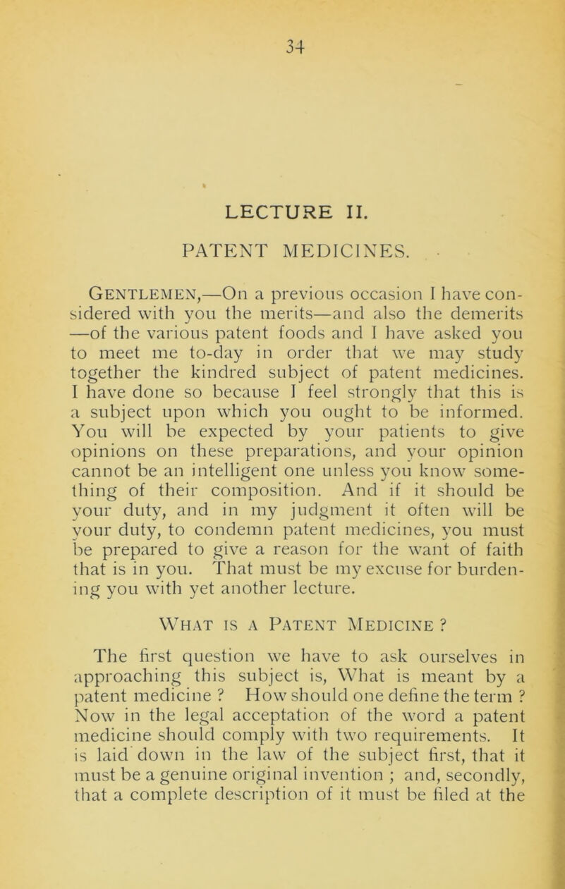 LECTURE II. PATENT MEDICINES. Gentlemen,—On a previous occasion I have con- sidered with you the merits—and also the demerits —of the various patent foods and I have asked you to meet me to-day in order that we may study together the kindred subject of patent medicines. I have done so because I feel strongly that this is a subject upon which you ought to be informed. You will be expected by your patients to give opinions on these preparations, and your opinion cannot be an intelligent one unless you know some- thing of their composition. And if it should be your duty, and in my judgment it often will be your duty, to condemn patent medicines, you must be prepared to give a reason for the want of faith that is in you. That must be my excuse for burden- ing you with yet another lecture. What is a Patent Medicine ? The first question we have to ask ourselves in approaching this subject is, What is meant by a patent medicine ? How should one define the term ? Now in the legal acceptation of the word a patent medicine should comply with two requirements. It is laid down in the law of the subject first, that it must be a genuine original invention ; and, secondly, that a complete description of it must be filed at the