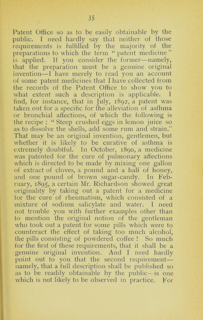 Patent Office so as to be easily obtainable by the public. 1 need hardly say that neither of those requirements is fulfilled by the majority of the preparations to which the term “ patent medicine ” is applied. If you consider the former—namely, that the preparation must be a genuine original invention—I have merely to read you an account of some patent medicines that I have collected from the records of the Patent Office to show you to what extent such a description is applicable. 1 find, for instance, that in July, 1892, a patent was taken out for a specific for the alleviation of asthma or bronchial affections, of which the following is the recipe : “ Steep crushed eggs in lemon juice so as to dissolve the shells, add some rum and strain.” That may be an original invention, gentlemen, but whether it is likely to be curative of asthma is extremely doubtful. In October, 1890, a medicine was patented for the cure of pulmonary affections which is directed to be made by mixing one gallon of extract of cloves, a pound and a half of honey, and one pound of brown sugar-candy. In Feb- ruary, 1895, a certain Mr. Richardson showed great originality by taking out a patent for a medicine for the cure of rheumatism, which consisted of a mixture of sodium salicylate and water. I need not trouble you with further examples other than to mention the original notion of the gentleman who took out a patent for some pills which were to counteract the effect of taking too much alcohol, the pills consisting of powdered coffee ! So much for the first of these requirements, that it shall be a genuine original invention. And I need hardly point out to you that the second requirement— namely, that a full description shall be published so as to be readily obtainable by the public—-is one which is not likely to be observed in practice. For