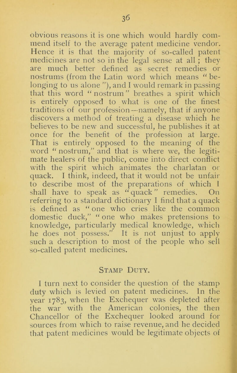 obvious reasons it is one which would hardly com- mend itself to the average patent medicine vendor. Hence it is that the majority of so-called patent medicines are not so in the legal sense at all ; they are much better defined as secret remedies or nostrums (from the Latin word which means “ be- longing to us alone ”), and I would remark in passing that this word “nostrum” breathes a spirit which is entirely opposed to what is one of the finest traditions of our profession—namely, that if anyone discovers a method of treating a disease which he believes to be new and successful, he publishes it at once for the benefit of the profession at large. That is entirely opposed to the meaning of the word “ nostrum,” and that is where we, the legiti- mate healers of the public, come into direct conflict with the spirit which animates the charlatan or quack. I think, indeed, that it would not be unfair to describe most of the preparations of which 1 shall have to speak as “quack” remedies. On referring to a standard dictionary I find that a quack is defined as “ one who cries like the common domestic duck,” “ one who makes pretensions to knowledge, particularly medical knowledge, which he does not possess.” It is not unjust to apply such a description to most of the people who sell so-called patent medicines. Stamp Duty. I turn next to consider the question of the stamp duty which is levied on patent medicines. In the year 1783, when the Exchequer was depleted after the war with the American colonies, the then Chancellor of the Exchequer looked around for sources from which to raise revenue, and he decided that patent medicines would be legitimate objects of