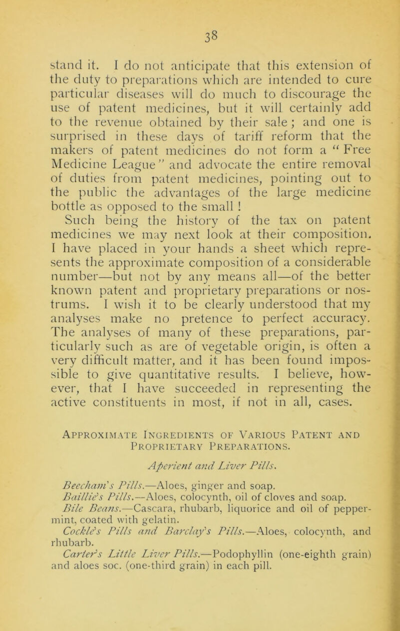 stand it. 1 do not anticipate that this extension of the duty to preparations which are intended to cure particular diseases will do much to discourage the use of patent medicines, but it will certainly add to the revenue obtained by their sale ; and one is surprised in these days of tariff reform that the makers of patent medicines do not form a “ Free Medicine League” and advocate the entire removal of duties from patent medicines, pointing out to the public the advantages of the large medicine bottle as opposed to the small ! Such being the history of the tax on patent medicines we may next look at their composition. I have placed in your hands a sheet which repre- sents the approximate composition of a considerable number—but not by any means all—of the better known patent and proprietary preparations or nos- trums. I wish it to be clearly understood that my analyses make no pretence to perfect accuracy. The analyses of many of these preparations, par- ticularly such as are of vegetable origin, is often a very difficult matter, and it has been found impos- sible to give quantitative results. I believe, how- ever, that I have succeeded in representing the active constituents in most, if not in all, cases. Approximate Ingredients of Various Patent and P R O P RIET A R Y P R E P A R AT IONS. Aperient and Liver Pills. Beecham's Pills.—Aloes, ginger and soap. Baillids Pills.—Aloes, colocynth, oil of cloves and soap. Bile Beans.—Cascara, rhubarb, liquorice and oil of pepper- mint, coated with gelatin. Cockle's Pills and Barclay's Pills.—Aloes, colocynth, and rhubarb. Carteds Little Liver Pills.—Podophyllin (one-eighth grain) and aloes soc. (one-third grain) in each pill.